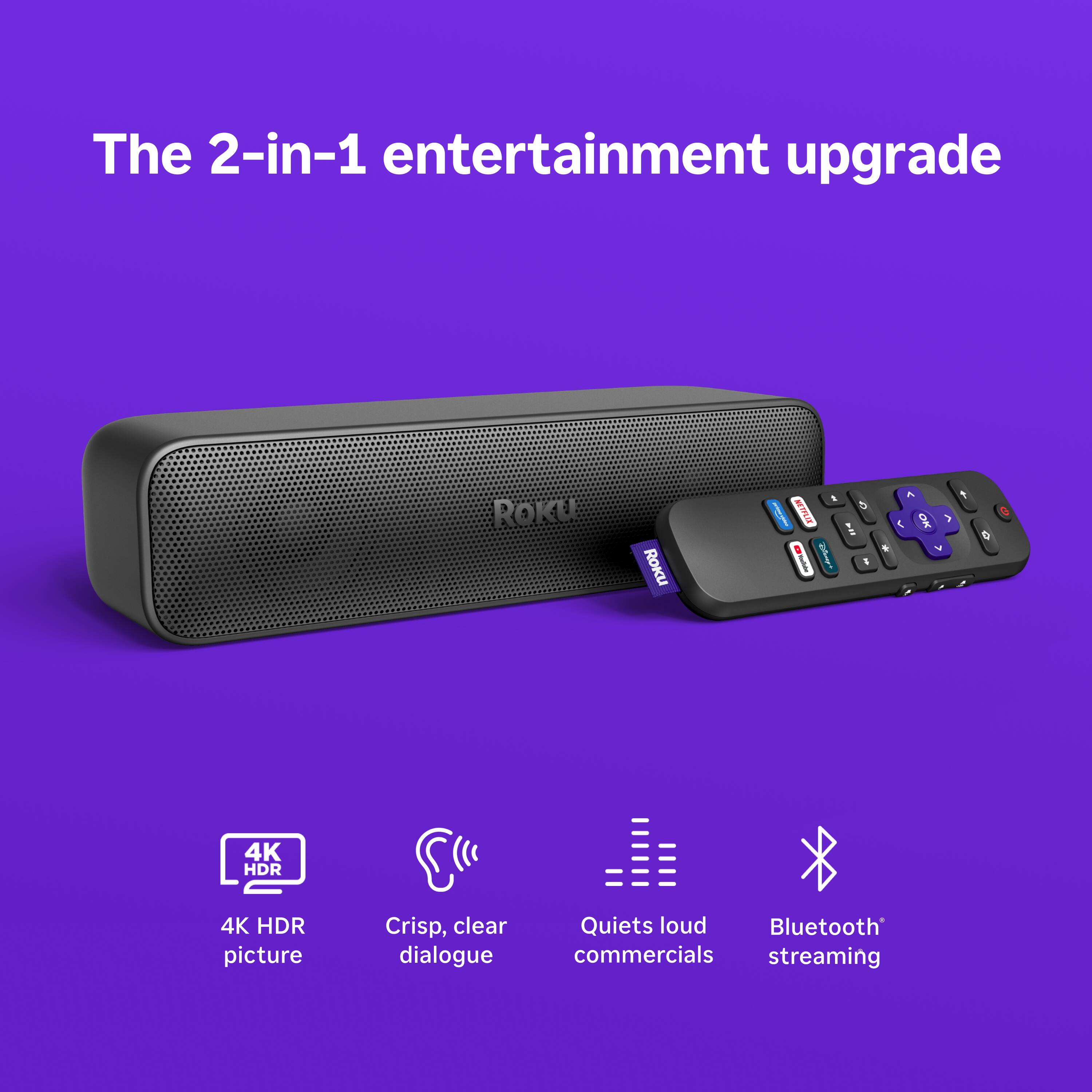 The 2-in-1 entertainment upgrade

ROKU

- 4K HDR picture
- Crisp, clear dialogue
- Quiets loud commercials
- Bluetooth streaming