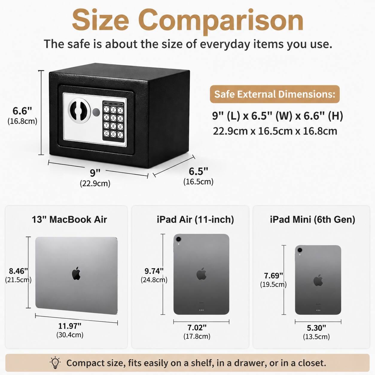 Size Comparison  
The safe is about the size of everyday items you use.  

Safe External Dimensions:  
9" (L) x 6.5" (W) x 6.6" (H)  
22.9cm x 16.5cm x 16.8cm  

13" MacBook Air  
8.46" (21.5cm)  
11.97" (30.4cm)  

iPad Air (11-inch)  
9.74" (24.8cm)  
7.02" (17.8cm)  

iPad Mini (6th Gen)  
7.69" (19.5cm)  
5.30" (13.5cm)  

Compact size, fits easily on a shelf, in a drawer, or in a closet.