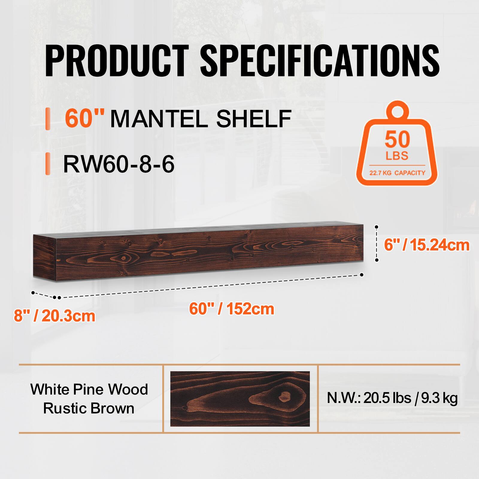PRODUCT SPECIFICATIONS  
- 60" MANTEL SHELF  
- RW60-8-6  
- 50 LBS (22.7 KG) CAPACITY  
- 6" / 15.24cm  
- 8" / 20.3cm  
- 60" / 152cm  
- White Pine Wood Rustic Brown  
- N.W.: 20.5 lbs / 9.3 kg