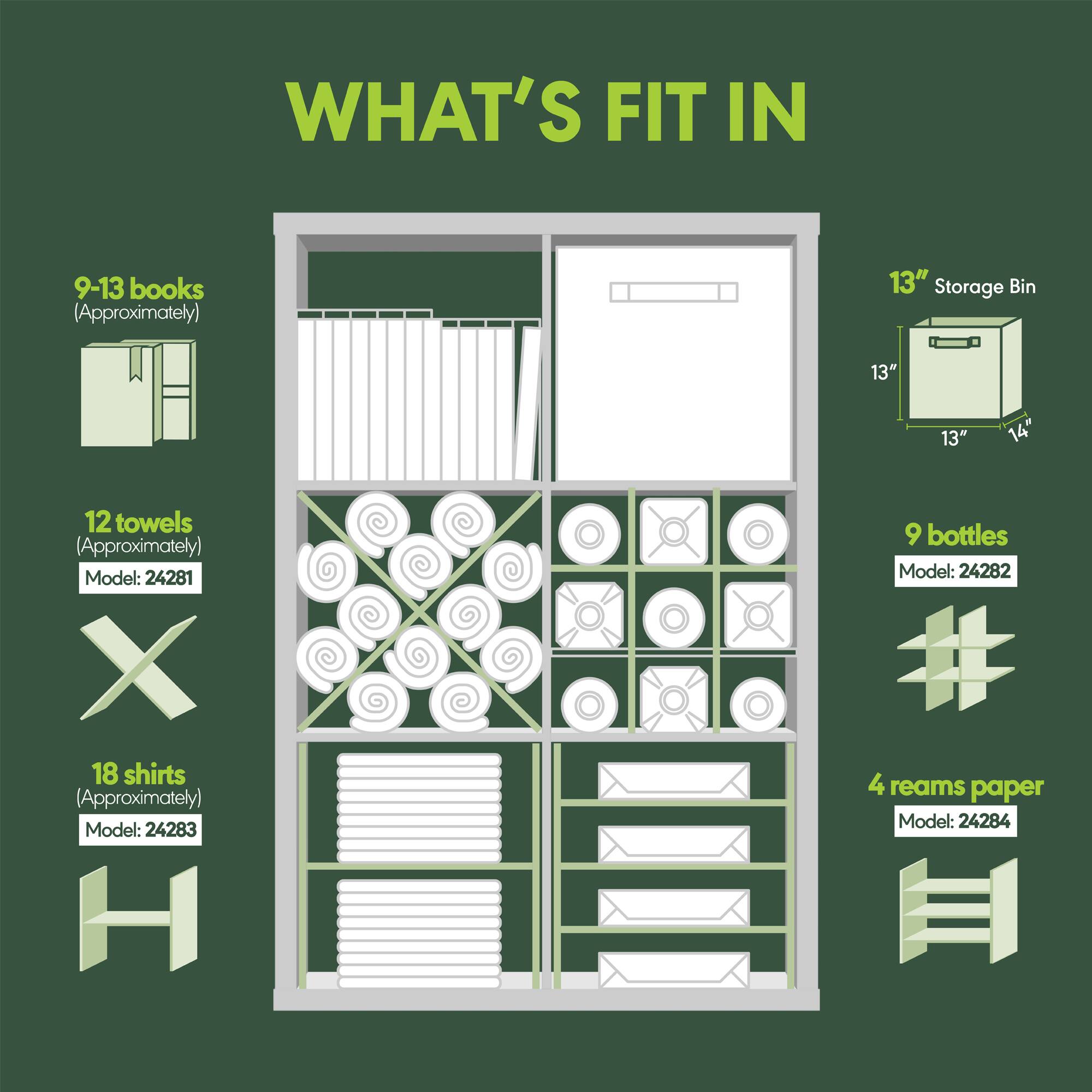 WHAT'S FIT IN

9-13 books (Approximately)  
Model: 24281

12 towels (Approximately)  
Model: 24281

18 shirts (Approximately)  
Model: 24283

9 bottles  
Model: 24282

4 reams paper  
Model: 24284

13" Storage Bin  
13" x 13" x 14"
