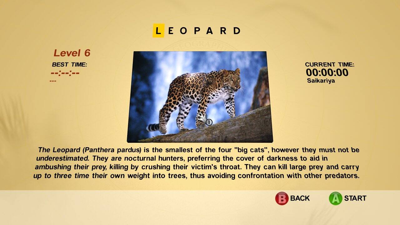 **LEOPARD**

**Level 6**

**BEST TIME:** [Hidden]

**CURRENT TIME:** 00:00:00  
Saikariya

---

The Leopard (Panthera pardus) is the smallest of the four "big cats", however they must not be underestimated. They are nocturnal hunters, preferring the cover of darkness to aid in ambushing their prey, killing by crushing their victim's throat. They can kill large prey and carry up to three times their own weight into trees, thus avoiding confrontation with other predators.

---

**B** BACK  
**A** START