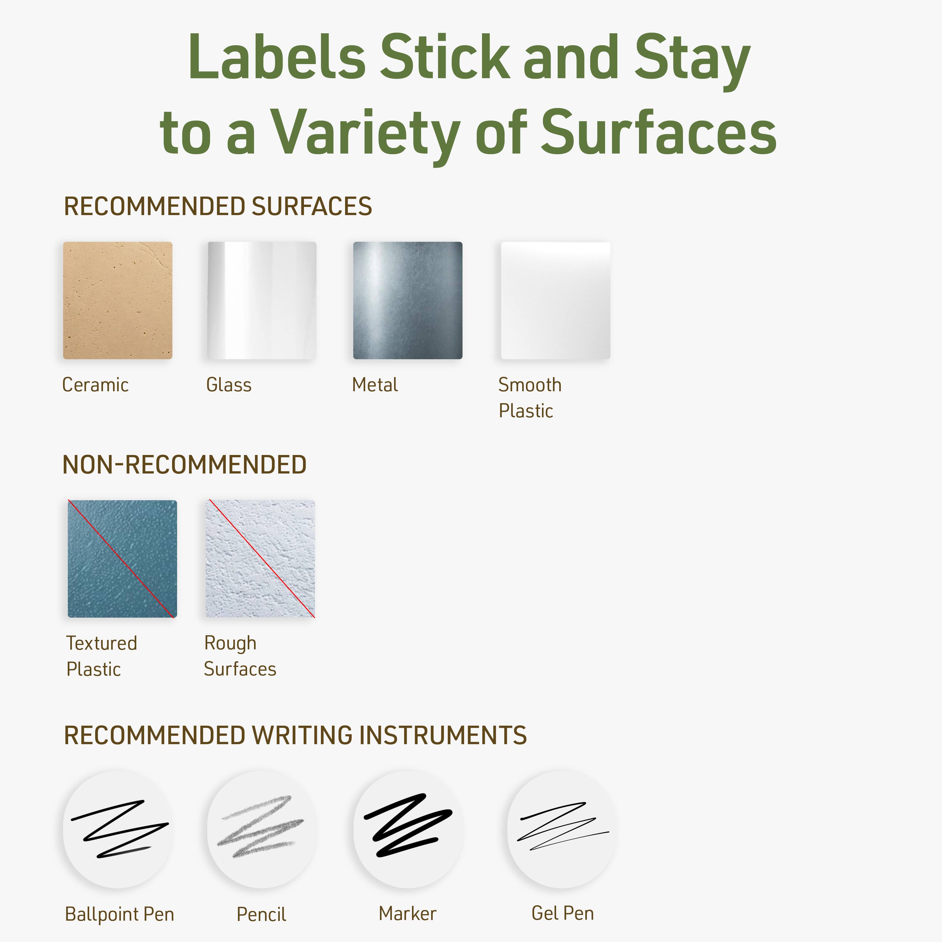 Labels Stick and Stay to a Variety of Surfaces

RECOMMENDED SURFACES
- Ceramic
- Glass
- Metal
- Smooth Plastic

NON-RECOMMENDED
- Textured Plastic
- Rough Surfaces

RECOMMENDED WRITING INSTRUMENTS
- Ballpoint Pen
- Pencil
- Marker
- Gel Pen