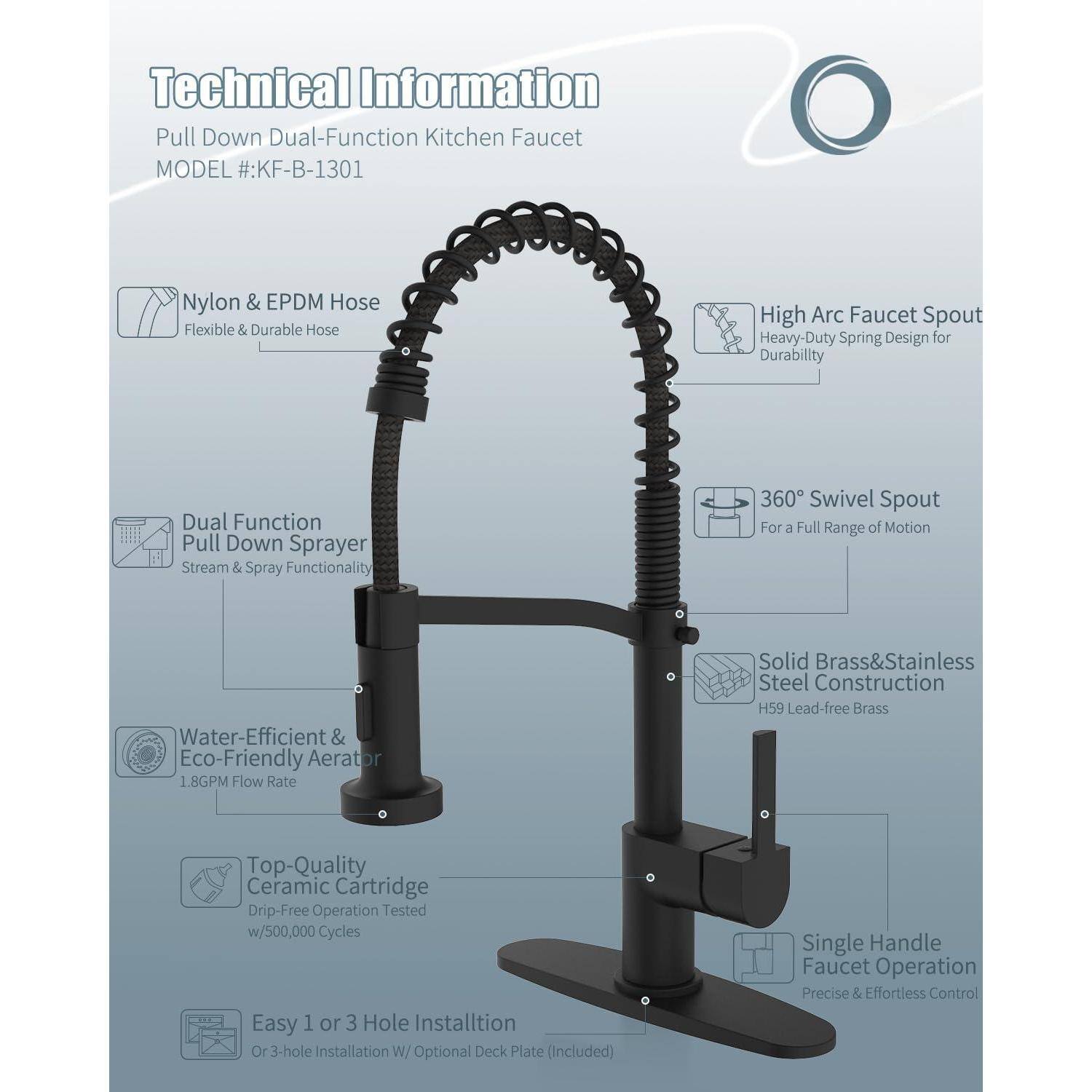 Technical Information  
Pull Down Dual-Function Kitchen Faucet  
MODEL #: KF-B-1301  

- Nylon & EPDM Hose  
  Flexible & Durable Hose  

- High Arc Faucet Spout  
  Heavy-Duty Spring Design for Durability  

- Dual Function Pull Down Sprayer  
  Stream & Spray Functionality  

- 360° Swivel Spout  
  For a Full Range of Motion  

- Water-Efficient & Eco-Friendly Aerator  
  1.8GPM Flow Rate  

- Solid Brass & Stainless Steel Construction  
  H59 Lead-free Brass  

- Top-Quality Ceramic Cartridge  
  Drip-Free Operation Tested w/500,000 Cycles  

- Single Handle Faucet Operation  
  Precise & Effortless Control  

- Easy 1 or 3 Hole Installation  
  Or 3-hole Installation w/ Optional Deck Plate (Included)