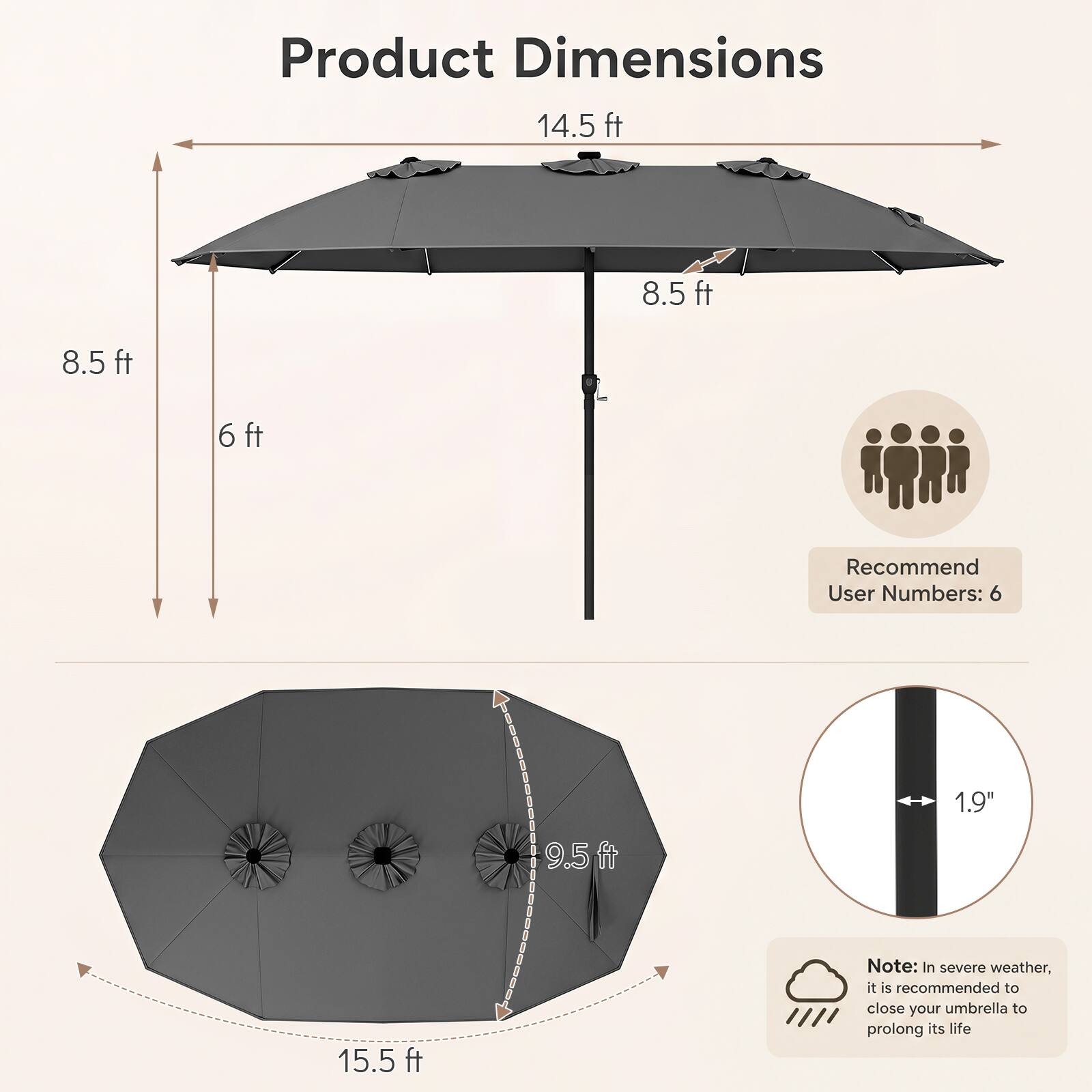 Product Dimensions  
14.5 ft  
8.5 ft  
8.5 ft  
6 ft  
9.5 ft  
15.5 ft  

Recommend User Numbers: 6  

1.9"  

Note: In severe weather, it is recommended to close your umbrella to prolong its life