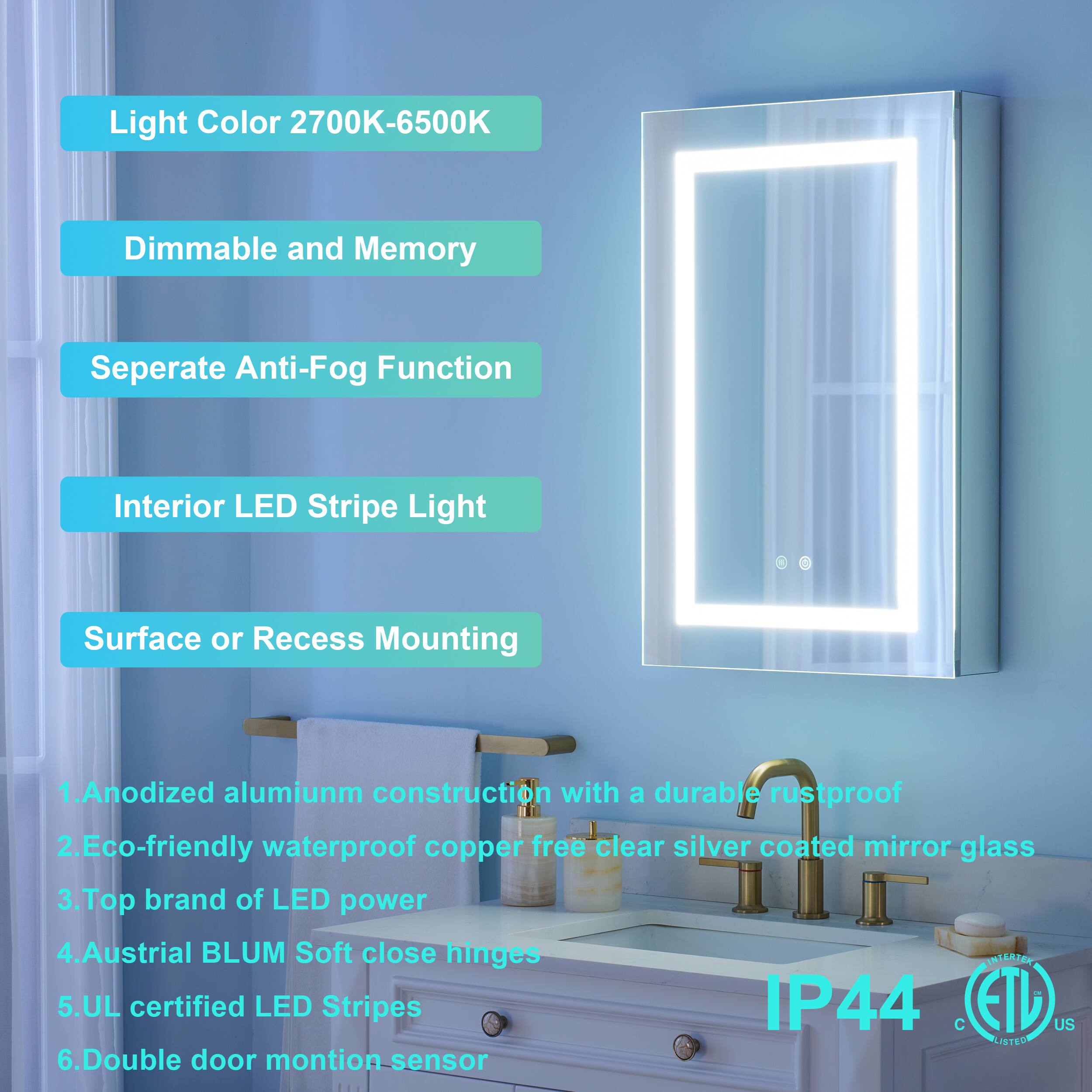 Light Color 2700K-6500K  
Dimmable and Memory  
Separate Anti-Fog Function  
Interior LED Stripe Light  
Surface or Recess Mounting  

1. Anodized aluminum construction with a durable rustproof  
2. Eco-friendly waterproof copper-free clear silver coated mirror glass  
3. Top brand of LED power  
4. Austrian BLUM Soft close hinges  
5. UL certified LED Stripes IP44  
6. Double door motion sensor