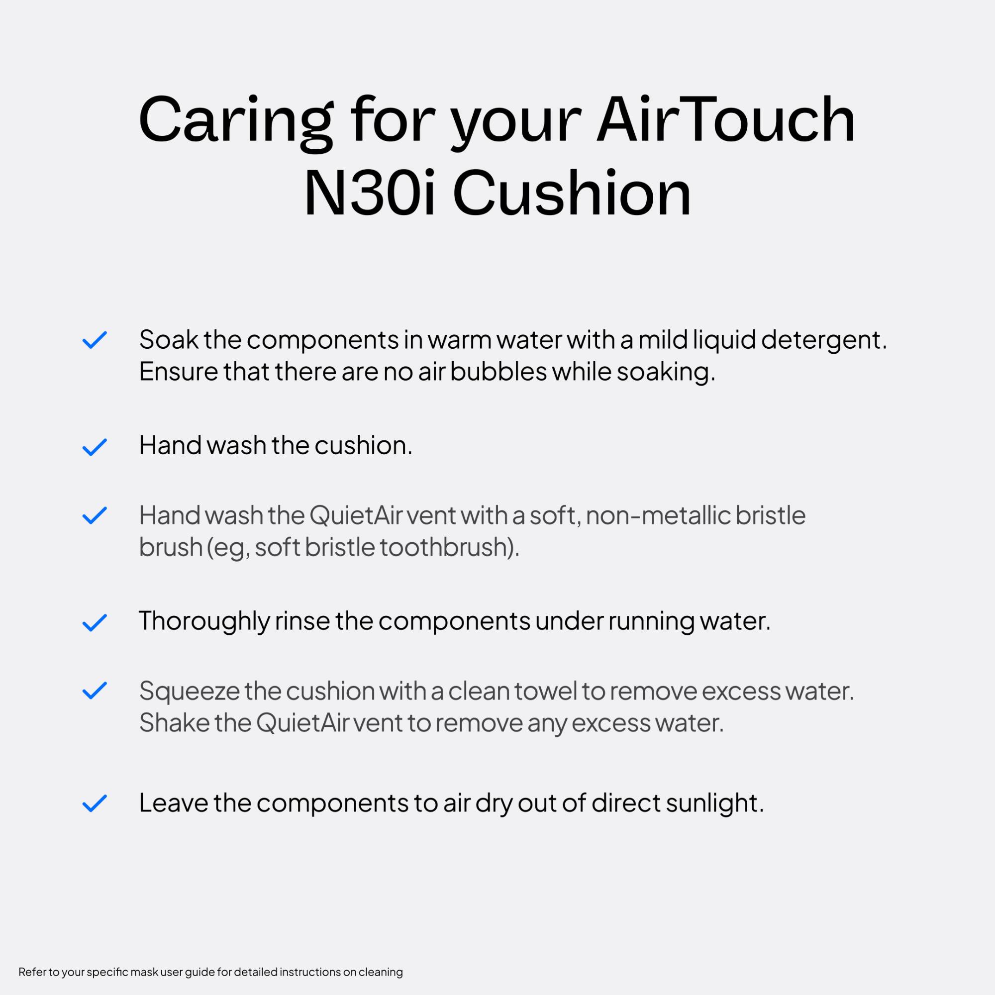 Caring for your AirTouch N30i Cushion

- Soak the components in warm water with a mild liquid detergent. Ensure that there are no air bubbles while soaking.
- Hand wash the cushion.
- Hand wash the QuietAir vent with a soft, non-metallic bristle brush (e.g., soft bristle toothbrush).
- Thoroughly rinse the components under running water.
- Squeeze the cushion with a clean towel to remove excess water. Shake the QuietAir vent to remove any excess water.
- Leave the components to air dry out of direct sunlight.

Refer to your specific mask user guide for detailed instructions on cleaning