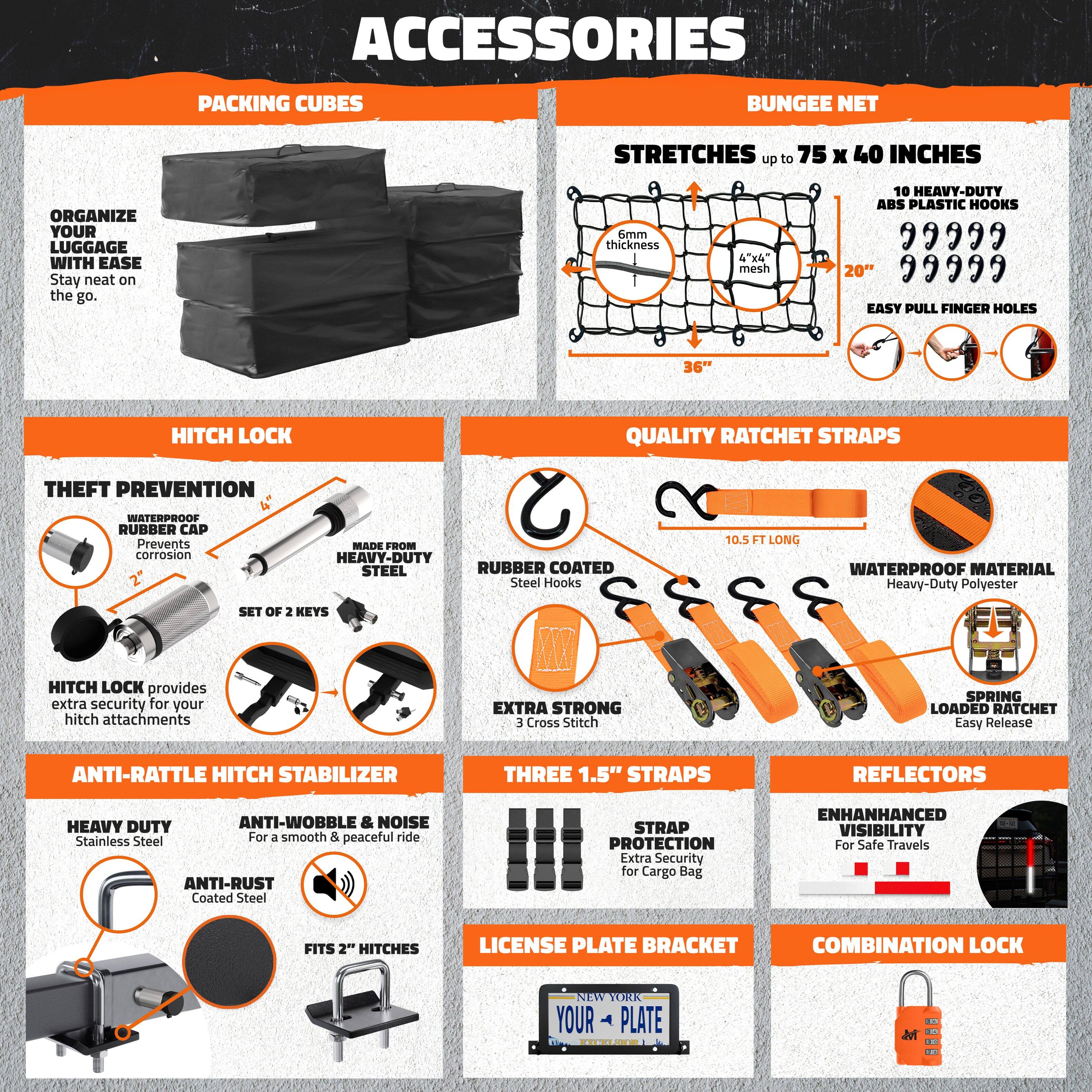 **ACCESSORIES**

**PACKING CUBES**
- ORGANIZE YOUR LUGGAGE WITH EASE
- Stay neat on the go.

**BUNGEE NET**
- STRETCHES up to 75 x 40 INCHES
- 6mm thickness 4"x4" mesh
- 10 HEAVY-DUTY ABS PLASTIC HOOKS
- EASY PULL FINGER HOLES
- 36" HITCH LOCK
- QUALITY RATCHET STRAPS
- THEFT PREVENTION
- WATERPROOF RUBBER CAP
- Prevents corrosion
- MADE FROM HEAVY-DUTY STEEL
- RUBBER COATED Steel Hooks
- 10.5 FT LONG
- WATERPROOF MATERIAL
- Heavy-Duty Polyester
- SET OF 2 KEYS
- HITCH LOCK provides extra security for your hitch attachments
- EXTRA STRONG
- CROSS STITCH
- SPRING LOADED RATCHET
- Easy Release
- ANTI-RATTLE HITCH STABILIZER
- THREE 1.5" STRAPS
- REFLECTORS
- HEAVY DUTY ANTI-W