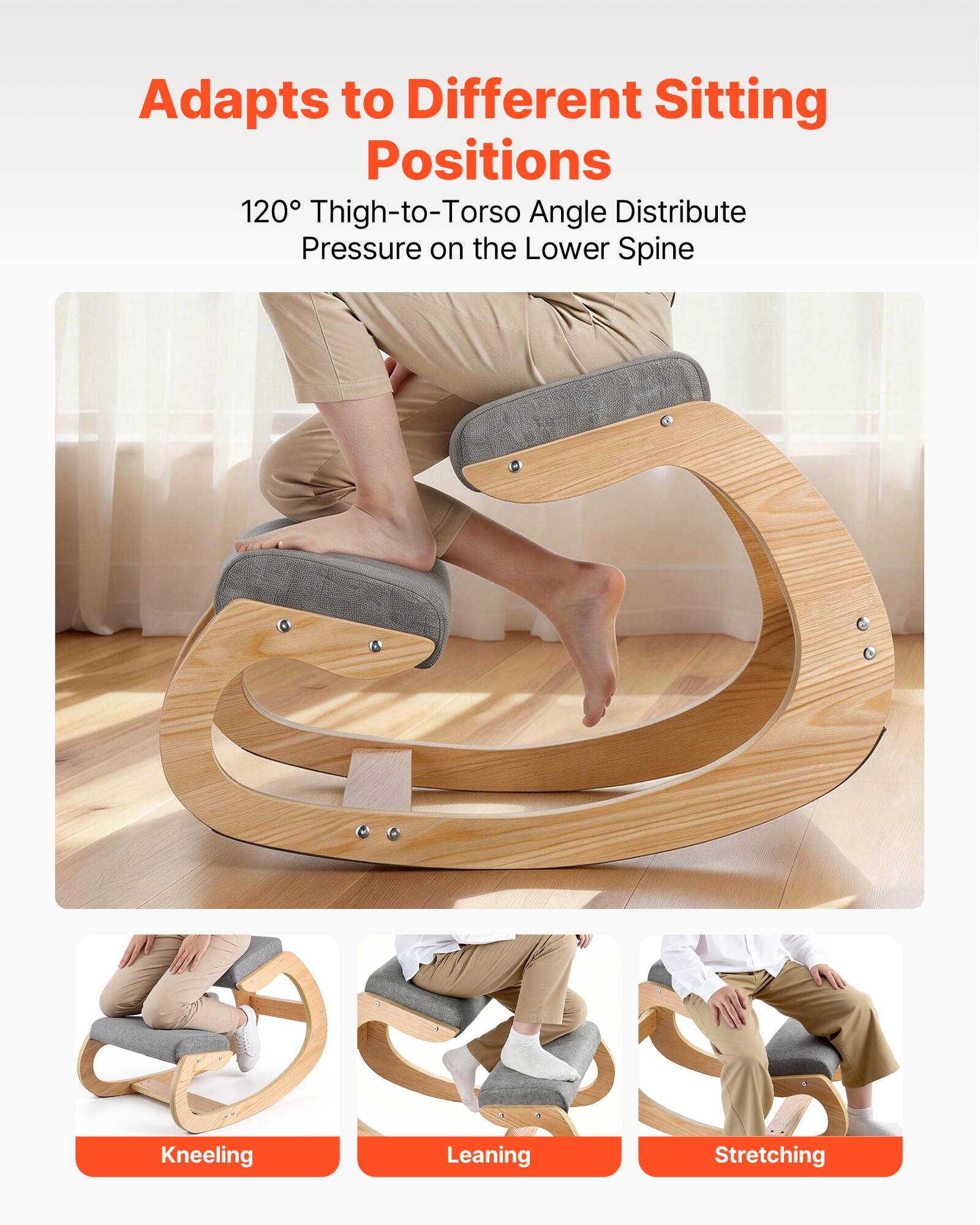 Adapts to Different Sitting Positions  
120° Thigh-to-Torso Angle Distribute Pressure on the Lower Spine  

Kneeling  
Leaning  
Stretching