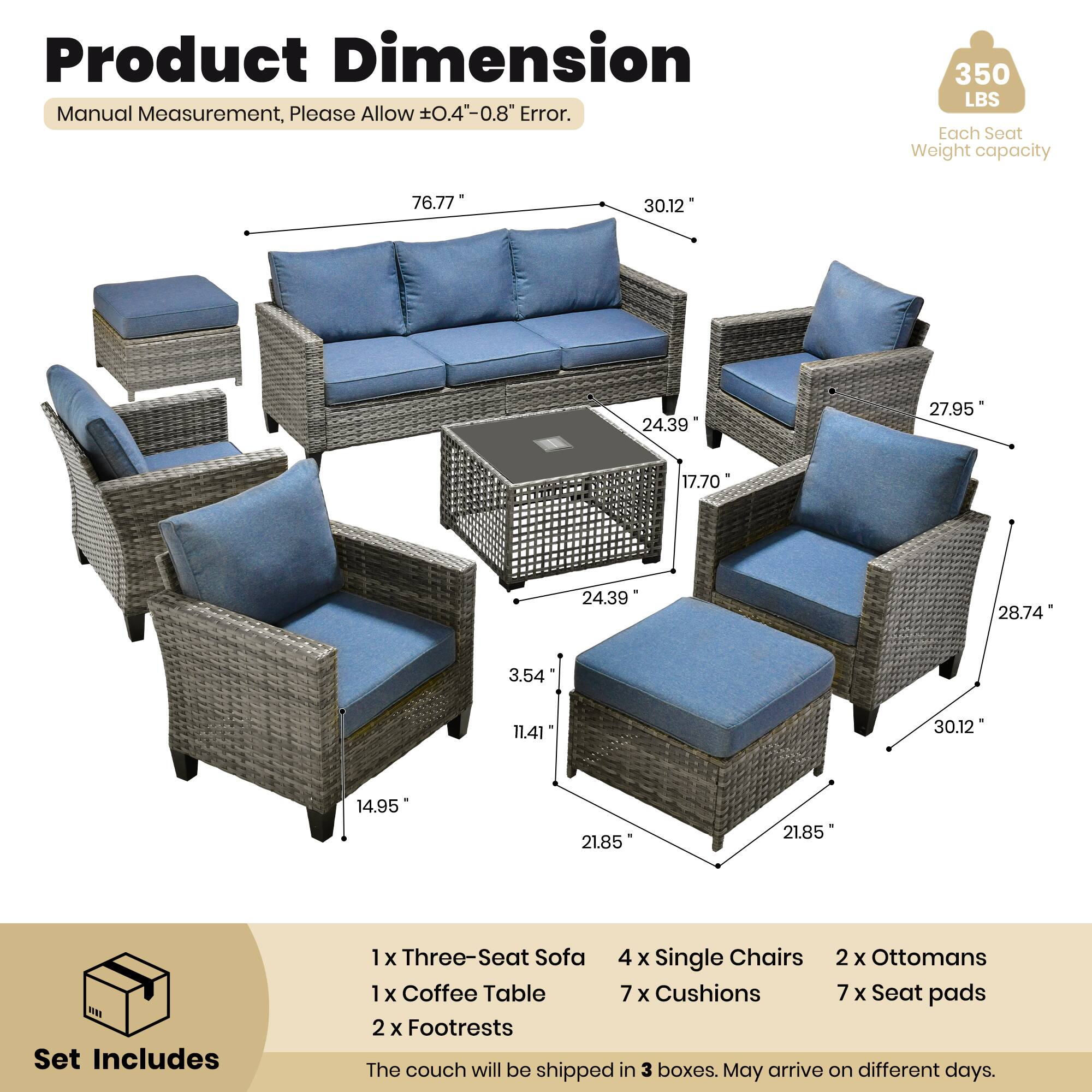 Product Dimension  
Manual Measurement, Please Allow ±0.4" - 0.8" Error.  
350 LBS Each Seat Weight capacity  

76.77"  
30.12"  
24.39"  
27.95"  
17.70"  
24.39"  
28.74"  
3.54"  
11.41"  
30.12"  
14.95"  
21.85"  
21.85"  

Set Includes  
1 x Three-Seat Sofa  
4 x Single Chairs  
2 x Ottomans  
1 x Coffee Table  
7 x Cushions  
7 x Seat Pads  
2 x Footrests  

The couch will be shipped in 3 boxes. May arrive on different days.