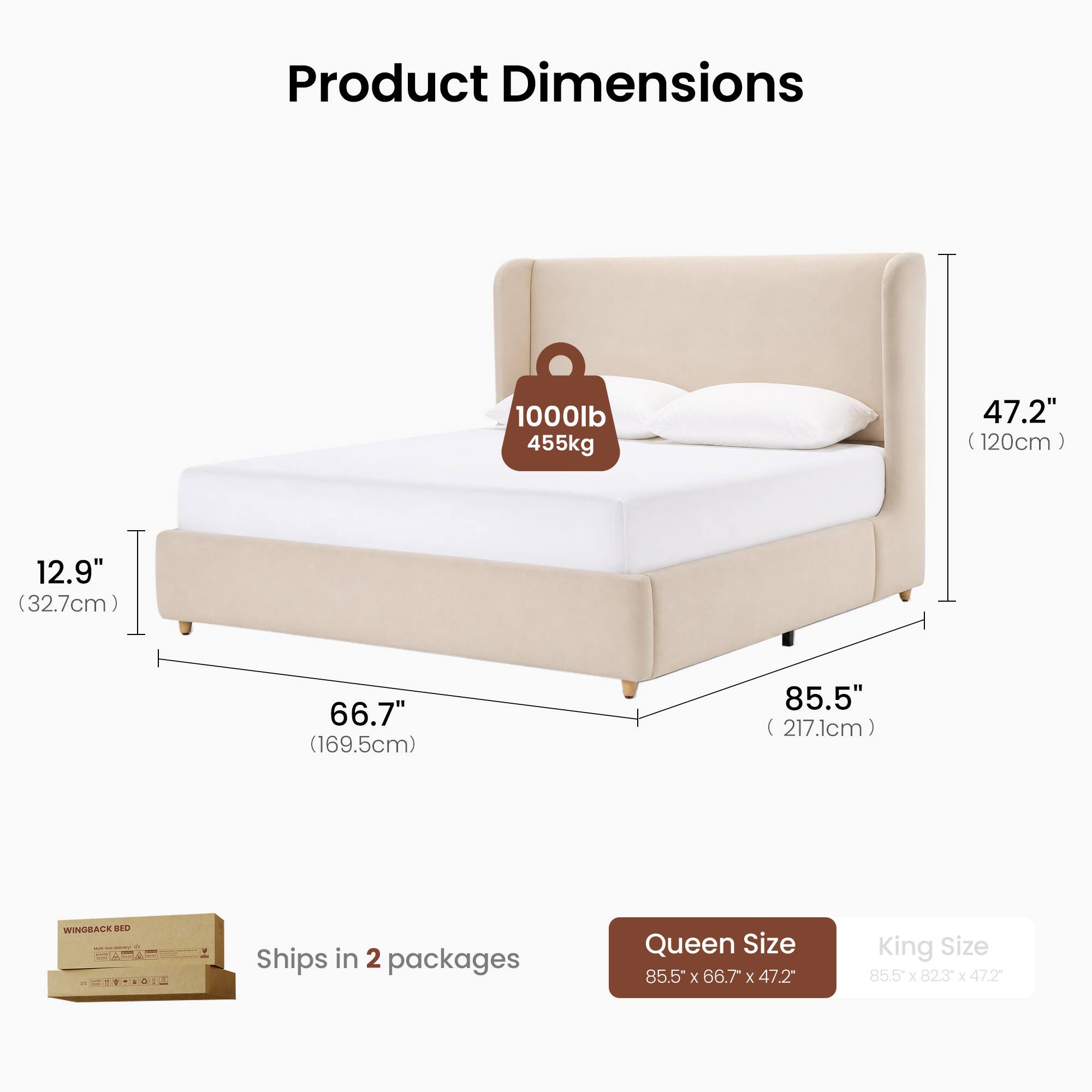 Product Dimensions  
1000lb 455kg  
47.2" (120cm)  
12.9" (32.7cm)  
66.7" (169.5cm)  
85.5" (217.1cm)  

WINGBACK BED  
Ships in 2 packages  
Queen Size 85.5" x 66.7" x 47.2"  
King Size 85.5" x 82.3" x 47.2"