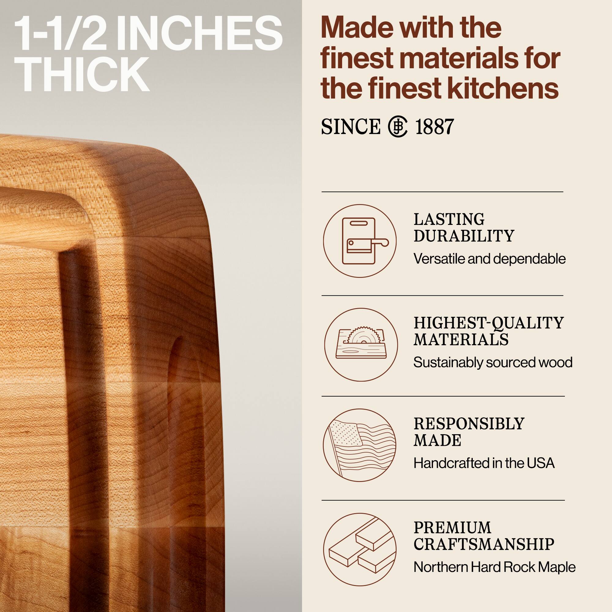 1-1/2 INCHES THICK

Made with the finest materials for the finest kitchens SINCE 1887

- LASTING DURABILITY
  Versatile and dependable

- HIGHEST-QUALITY MATERIALS
  Sustainably sourced wood

- RESPONSIBLY MADE
  Handcrafted in the USA

- PREMIUM CRAFTSMANSHIP
  Northern Hard Rock Maple