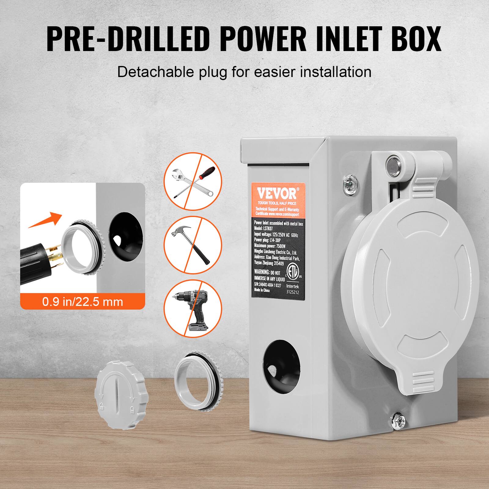 PRE-DRILLED POWER INLET BOX  
Detachable plug for easier installation  

0.9 in/22.5 mm  

VEVOR  
TOUGH TOOLS, ULTRA PRICE  
Technical Support & E-Commerce  
www.vevor.com  
Address: Xian Dongdian Industrial Park,  
Xian, Shaanxi, China  
Tel: +86 29 8111 6666  
Email: service@vevor.com  

WARNING: DO NOT  
INSTALL IN A LIQUID  
Intertek  
3152512  

Made in China  

SN: 20240404 0412 021  

SN: 20240404 0412 021