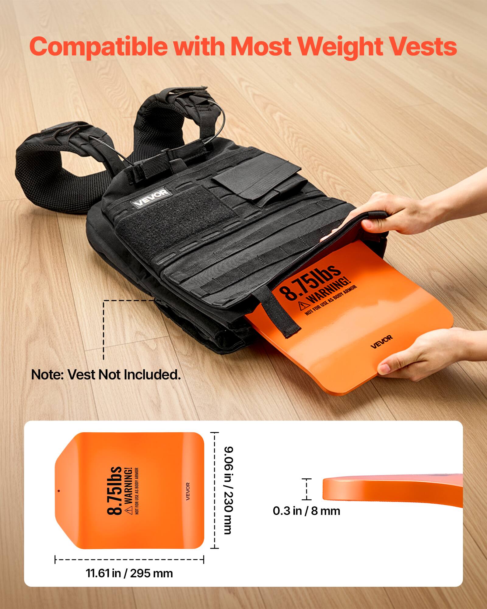Compatible with Most Weight Vests

VEVOR 8.75lbs

WARNING! NOT FOR USE AS BODY ARMOR

Note: Vest Not Included.

9.06 in / 230 mm

0.3 in / 8 mm

11.61 in / 295 mm