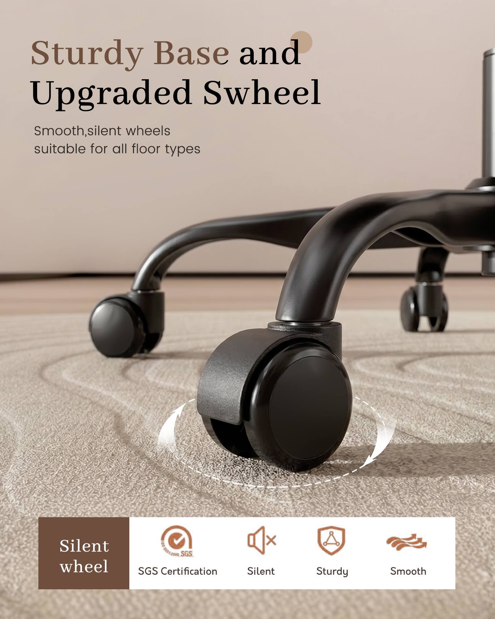 Sturdy Base and Upgraded Swheel  
Smooth, silent wheels suitable for all floor types  

Silent wheel  
IWO 01:2019 SGS SGS Certification  
Silent  
Sturdy  
Smooth
