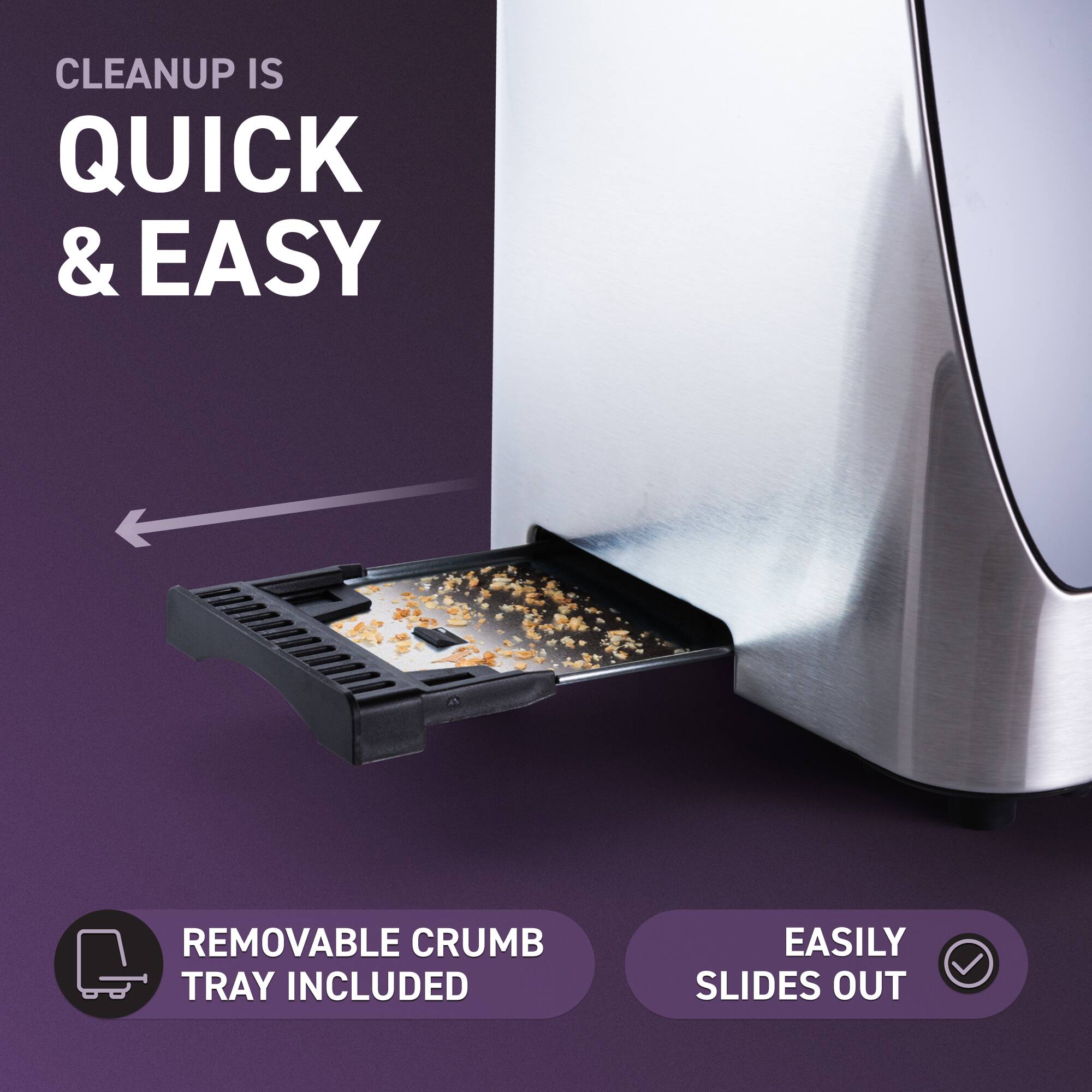 CLEANUP IS QUICK & EASY  
REMOVABLE CRUMB TRAY INCLUDED  
EASILY SLIDES OUT