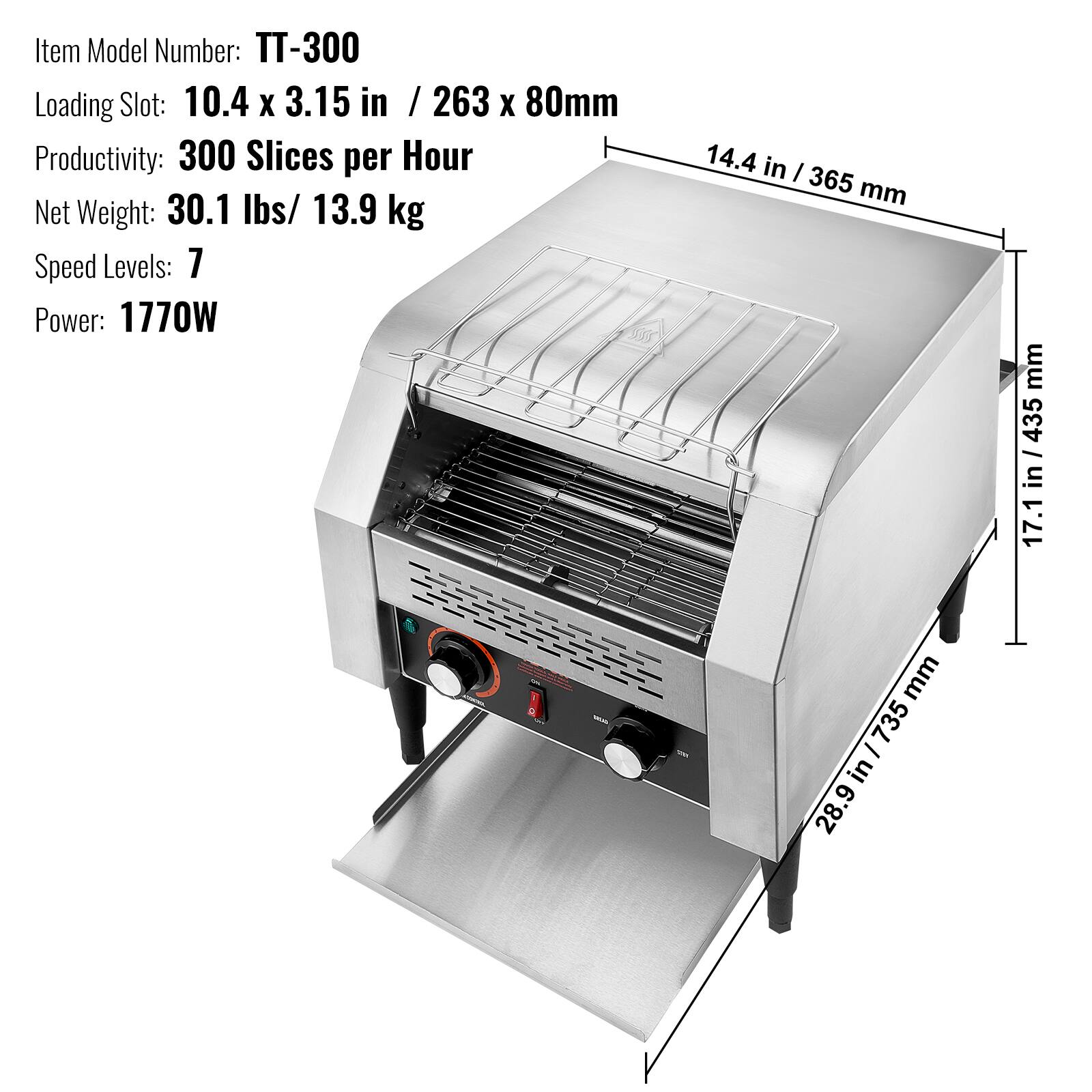 Item Model Number: TT-300  
Loading Slot: 10.4 x 3.15 in / 263 x 80mm  
Productivity: 300 Slices per Hour  
Net Weight: 30.1 lbs/ 13.9 kg  
Speed Levels: 7  
Power: 1770W  

14.4 in / 365 mm  
17.1 in / 435 mm  
28.9 in / 735 mm