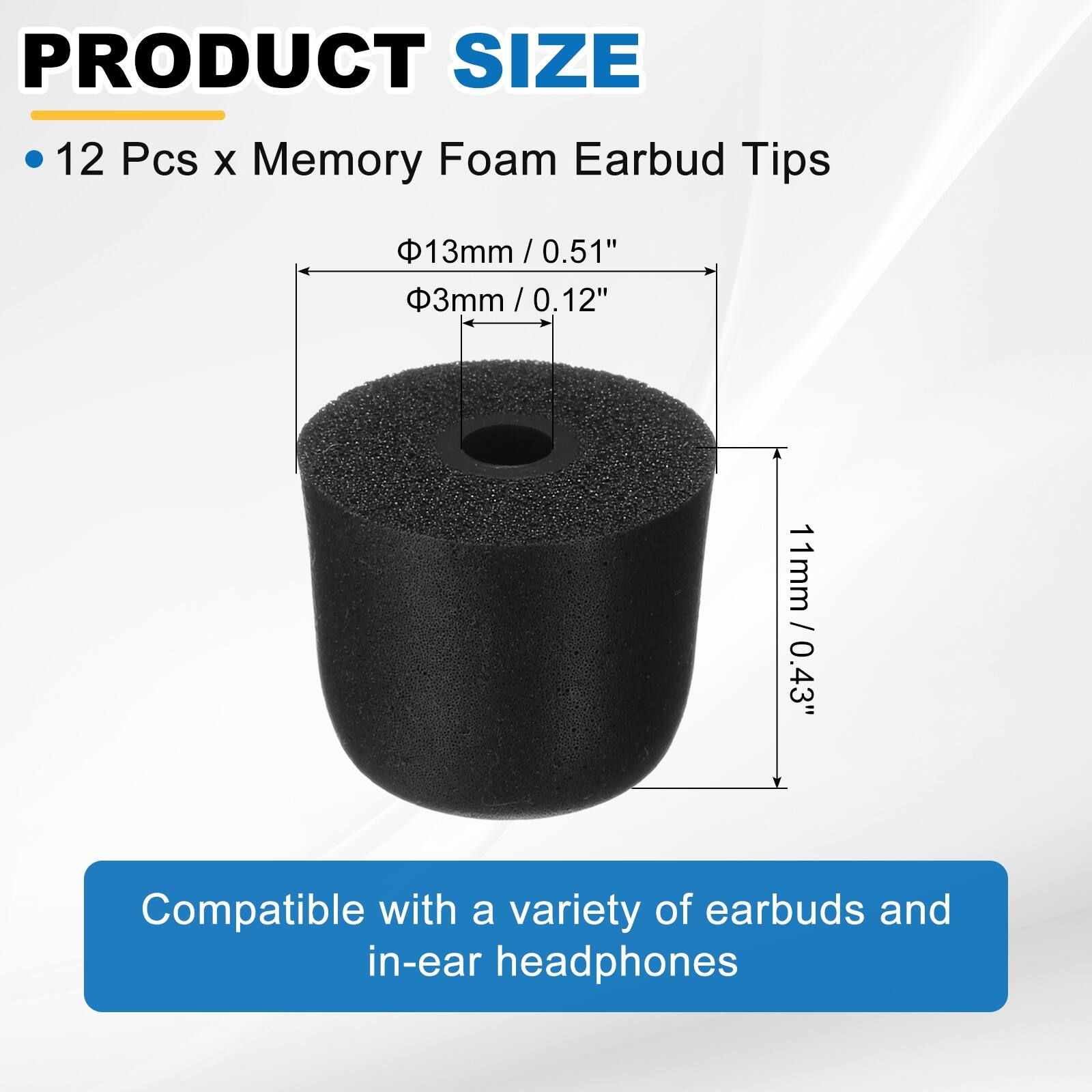 PRODUCT SIZE

12 Pcs x Memory Foam Earbud Tips

- 13mm / 0.51"
- 3mm / 0.12"
- 11mm / 0.43"

Compatible with a variety of earbuds and in-ear headphones