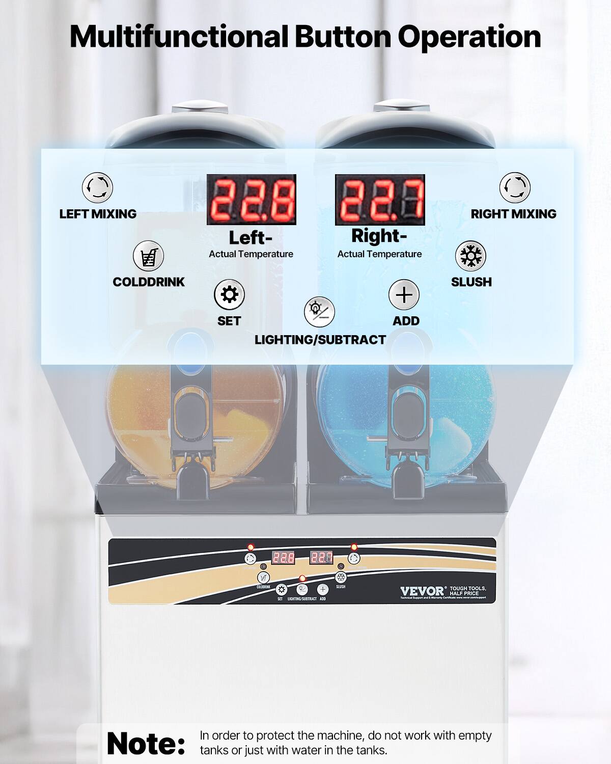 Multifunctional Button Operation
LEFT MIXING 22.8 22.7 Left- Right- Actual Temperature Actual Temperature RIGHT MIXING COLDDRINK + SET ADD LIGHTING/SUBTRACT SLUSH - 228 e 228 3  Tm a -A - - TOUGH TOOLS. VEVOR HALF PRICE

Note: In order to protect the machine, do not work with empty tanks or just with water in the tanks.