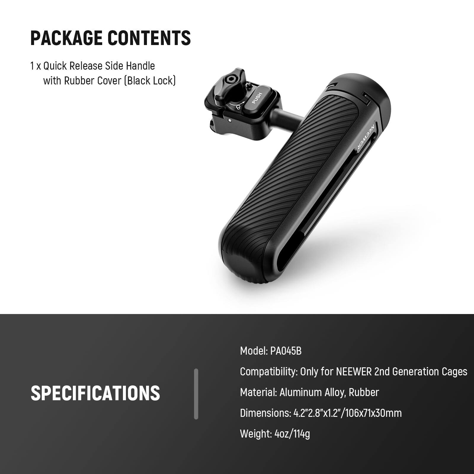 PACKAGE CONTENTS  
1 x Quick Release Side Handle with Rubber Cover (Black Lock)  

SPECIFICATIONS  
Model: PA045B  
Compatibility: Only for NEEWER 2nd Generation Cages  
Material: Aluminum Alloy, Rubber  
Dimensions: 4.2" x 2.8" x 1.2" / 106x71x30mm  
Weight: 4oz / 114g