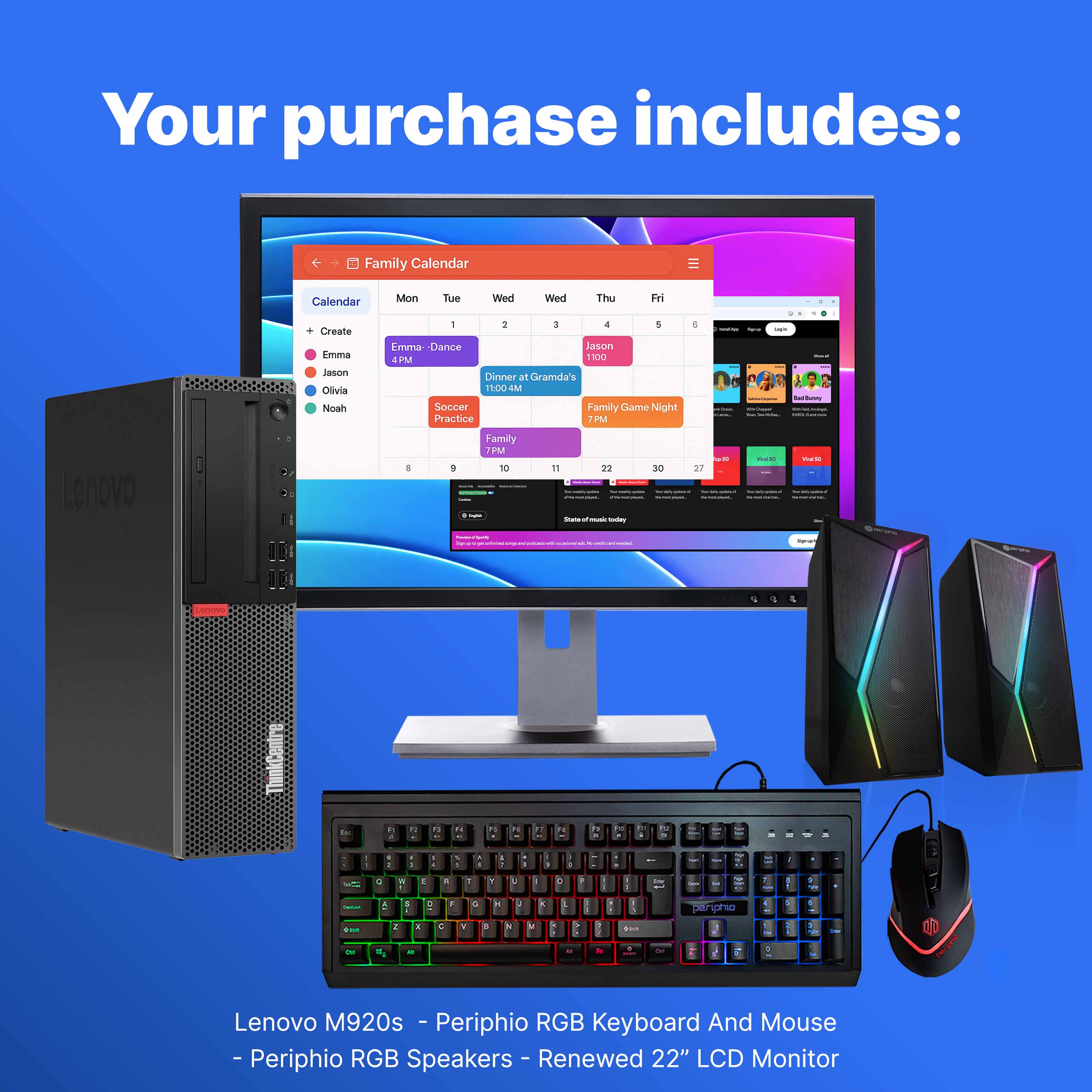 Your purchase includes:

- Family Calendar
- Lenovo M920s
- Periphio RGB Keyboard And Mouse
- Periphio RGB Speakers
- Renewed 22" LCD Monitor

Family Calendar:
- Emma - Dance 8 PM
- Dinner at Grandma's 11:00 AM
- Soccer Practice 7 PM
- Jason 1:00 PM
- Family Game Night 7 PM