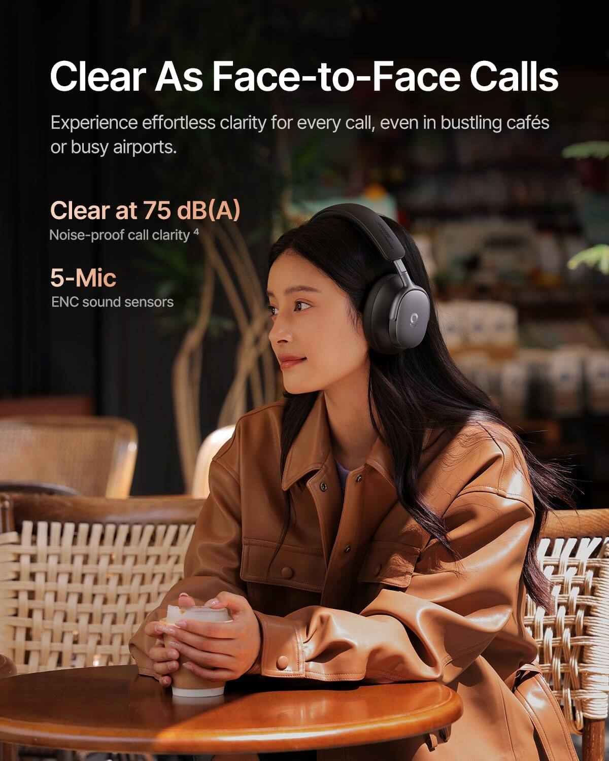Clear As Face-to-Face Calls

Experience effortless clarity for every call, even in bustling cafés or busy airports.

Clear at 75 dB(A)
Noise-proof call clarity

5-Mic
ENC sound sensors