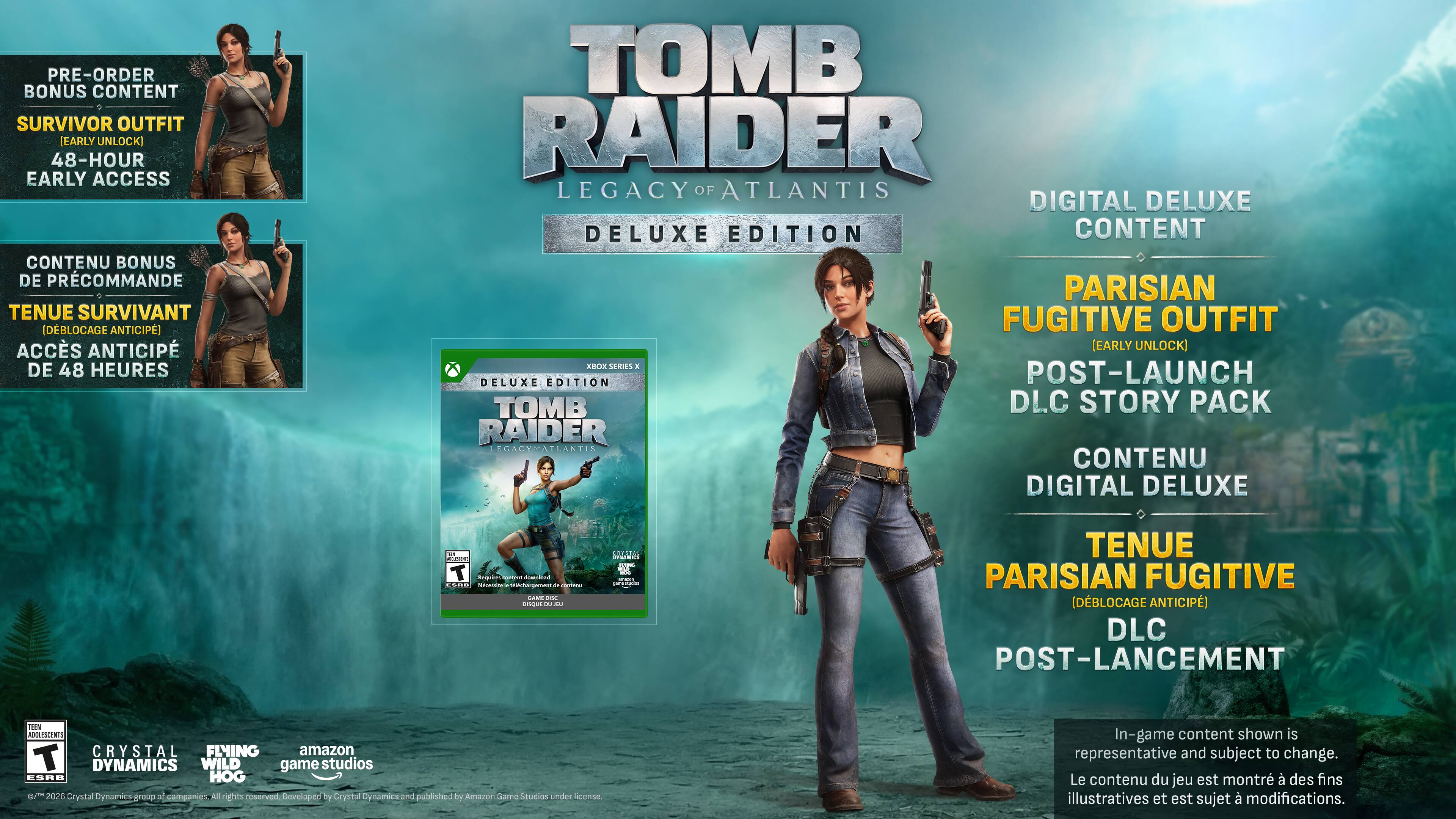 PRE-ORDER BONUS CONTENT  
SURVIVOR OUTFIT (EARLY UNLOCK)  
48-HOUR EARLY ACCESS  

CONTENU BONUS DE PRÉCOMMANDE  
TENUE SURVIVANT (DÉBLOQUAGE ANTICIPÉ)  
ACCÈS ANTICIPÉ DE 48 HEURES  

TOMB RAIDER LEGACY OF ATLANTIS  
DELUXE EDITION  

DIGITAL DELUXE CONTENT  
PARISIAN FUGITIVE OUTFIT (EARLY UNLOCK)  
POST-LAUNCH DLC STORY PACK  

CONTENU DIGITAL DELUXE  
TENUE PARISIAN FUGITIVE (DÉBLOQUAGE ANTICIPÉ)  
DLC POST-LANCEMENT  

In-game content shown is representative and subject to change.  
Le contenu du jeu est montré à des fins illustratives et est sujet à modifications.  

TOMB RAIDER  
LEGACY OF ATLANTIS  
DELUXE EDITION  

Crystal Dynamics  
Amazon Game Studios  
EIDOS MONTREAL  
SQUARE ENIX