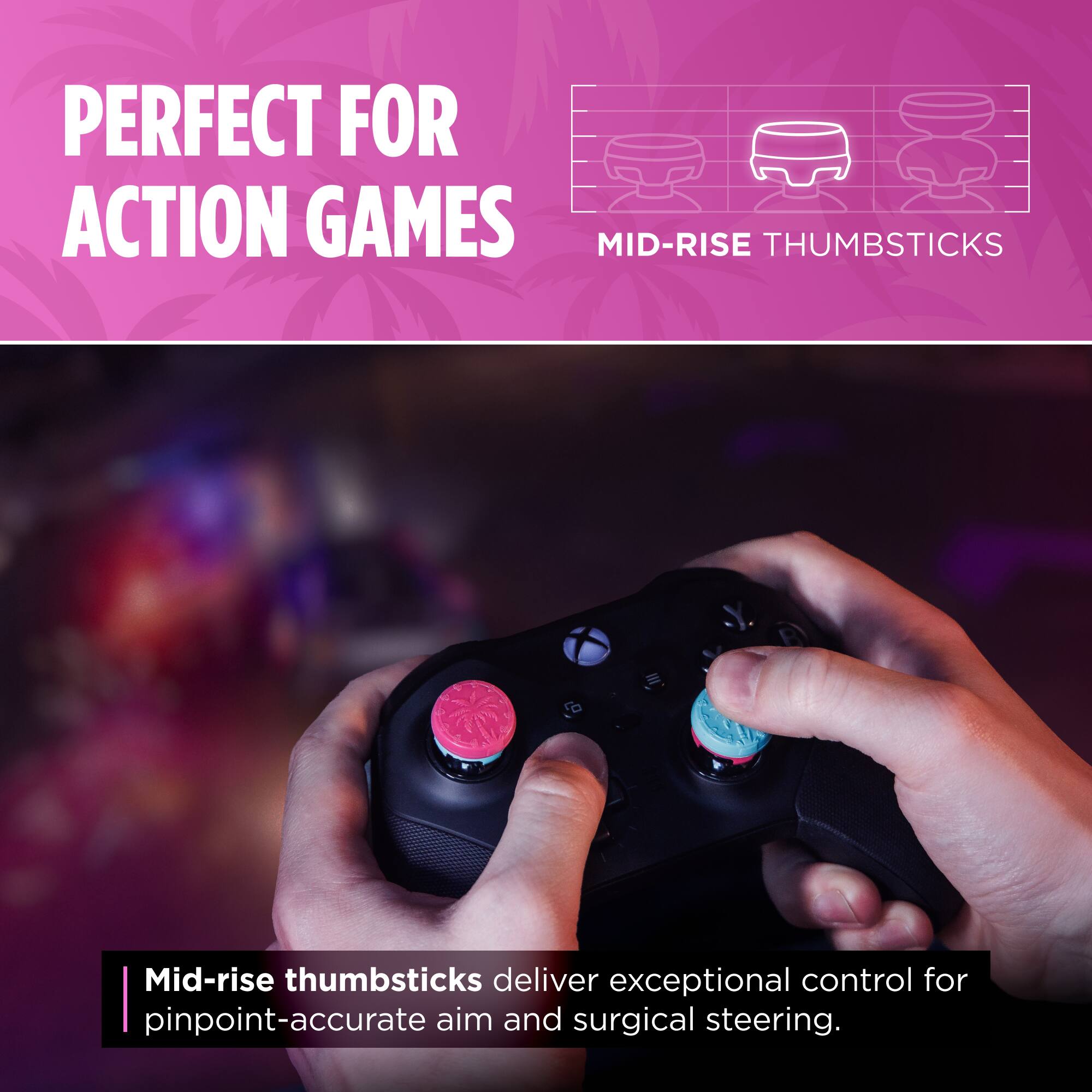 PERFECT FOR ACTION GAMES

MID-RISE THUMBSTICKS

Mid-rise thumbsticks deliver exceptional control for pinpoint-accurate aim and surgical steering.