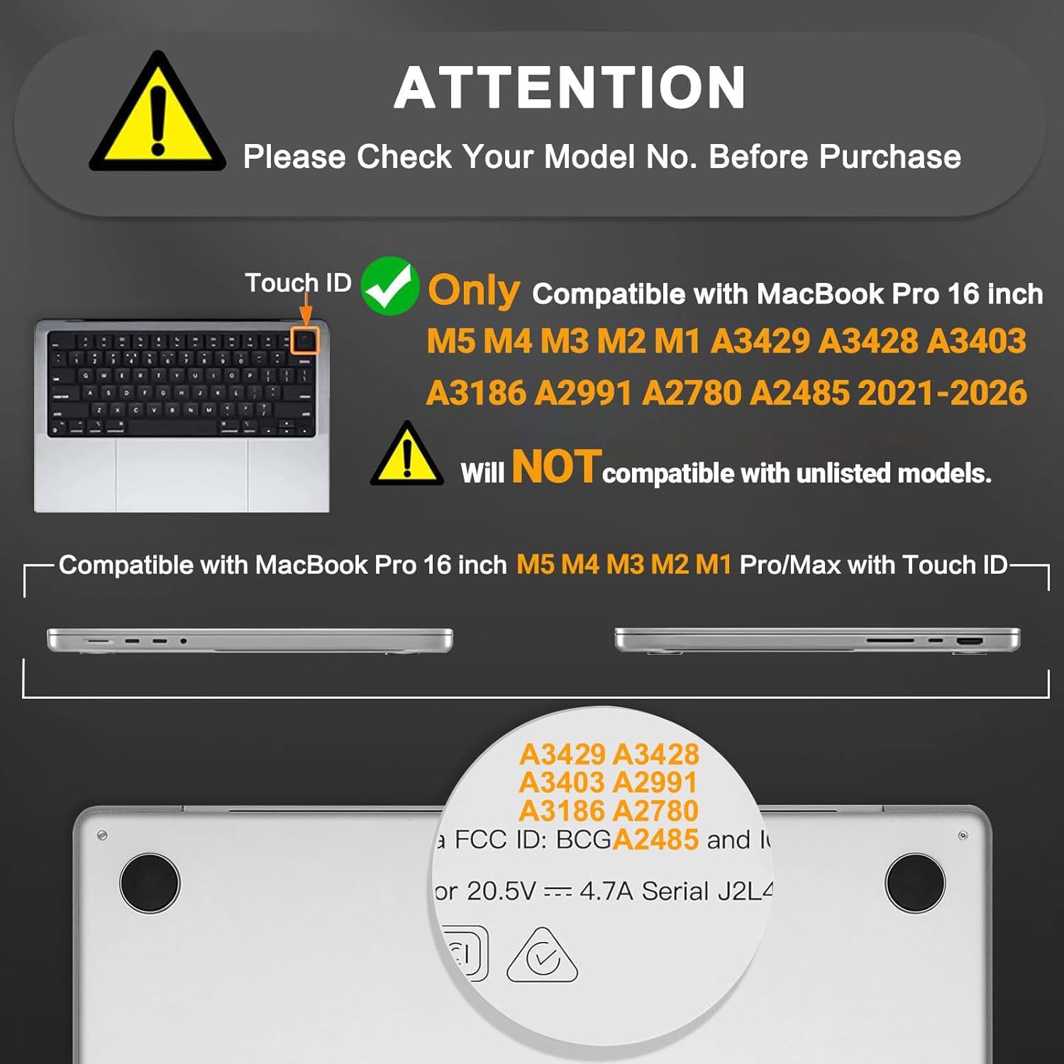 **ATTENTION**

Please Check Your Model No. Before Purchase

- **Touch ID**  
  Only Compatible with MacBook Pro 16 inch  
  M5 M4 M3 M2 M1 A3429 A3428 A3403 A3186 A2991 A2780 A2485 2021-2026  
  Will NOT compatible with unlisted models.

- Compatible with MacBook Pro 16 inch  
  M5 M4 M3 M2 M1 Pro/Max with Touch ID  
  A3429 A3428 A3403 A2991 A3186 A2780

- FCC ID: BCGA2485  
  or 20.5V 4.7A  
  Serial J2L4  
  EI