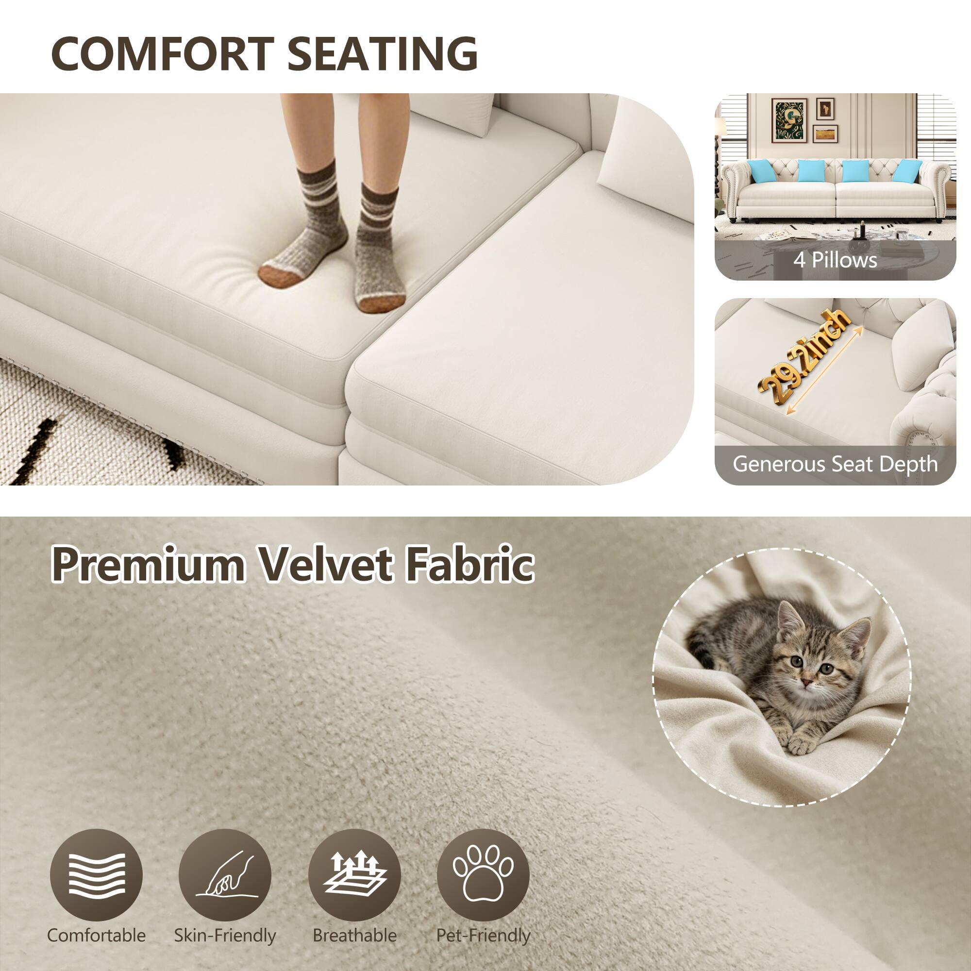 COMFORT SEATING

4 Pillows
29.2inch Generous Seat Depth

Premium Velvet Fabric

Comfortable
Skin-Friendly
Breathable
Pet-Friendly