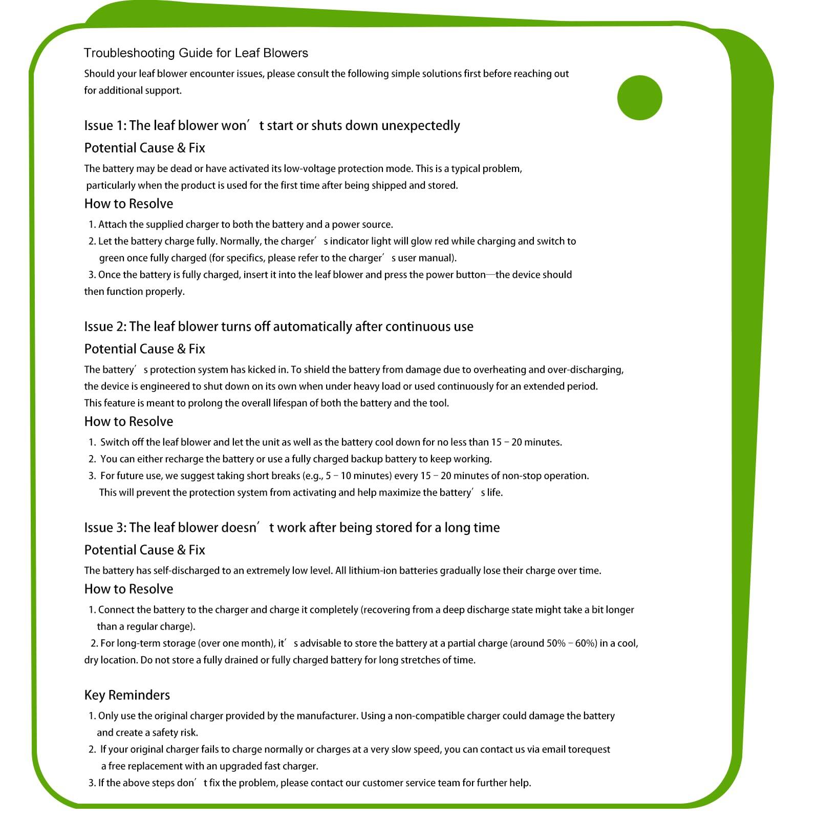 **Troubleshooting Guide for Leaf Blowers**

Should your leaf blower encounter issues, please consult the following simple solutions first before reaching out for additional support.

---

**Issue 1: The leaf blower won't start or shuts down unexpectedly**

**Potential Cause & Fix**  
The battery may be dead or have activated its low-voltage protection mode. This is a typical problem, particularly when the product is used for the first time after being shipped and stored.

**How to Resolve**  
1. Attach the supplied charger to both the battery and a power source.  
2. Let the battery charge fully. Normally, the charger's indicator light will glow red while charging and switch to green once fully charged (for specifics, please refer to the charger's user manual).  
3. Once the battery is fully charged, insert it into the leaf blower and press the power button—the device should then function properly.

---

**Issue 2: The leaf blower turns off automatically after continuous use**

**Potential Cause & Fix**  
The battery's protection system has kicked in. To shield the battery from damage due to overheating and over-discharging, the device is engineered to shut down on its own when under heavy load or used continuously for an extended period. This