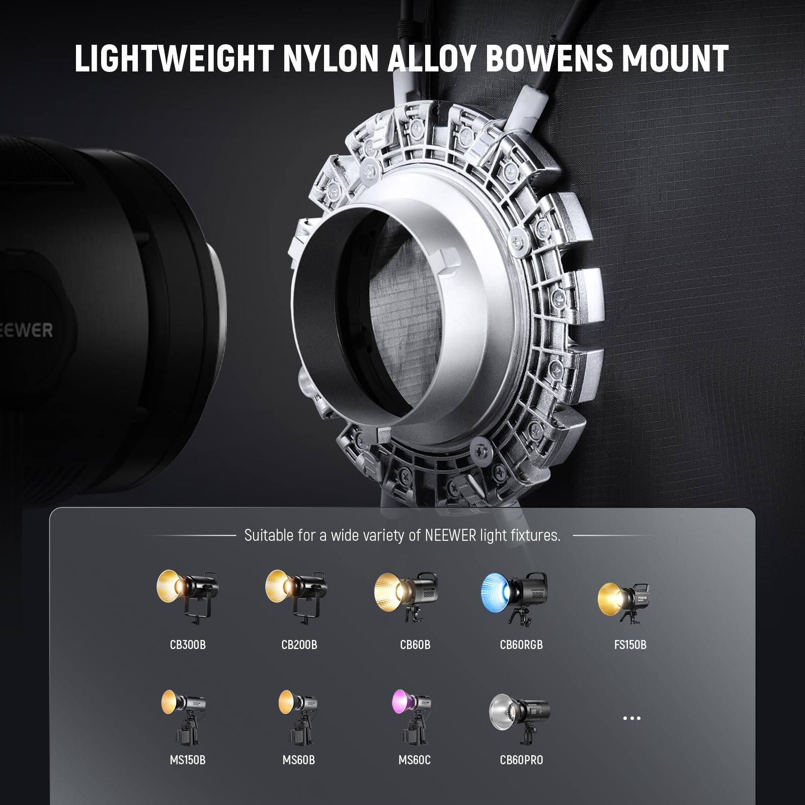 LIGHTWEIGHT NYLON ALLOY BOWENS MOUNT  
Suitable for a wide variety of NEEWER light fixtures.  
CB300B CB200B CB60B CB60RGB FS150B ... MS150B MS60B MS60C CB60PRO