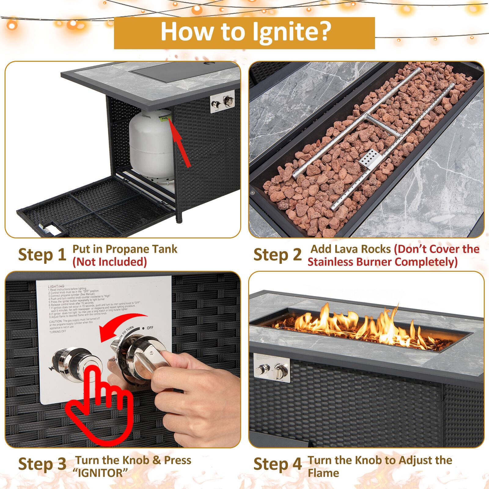 How to Ignite?

Step 1: Put in Propane Tank (Not Included)

Step 2: Add Lava Rocks (Don't Cover the Stainless Burner Completely)

Step 3: Turn the Knob & Press "IGNITOR"

Step 4: Turn the Knob to Adjust the Flame