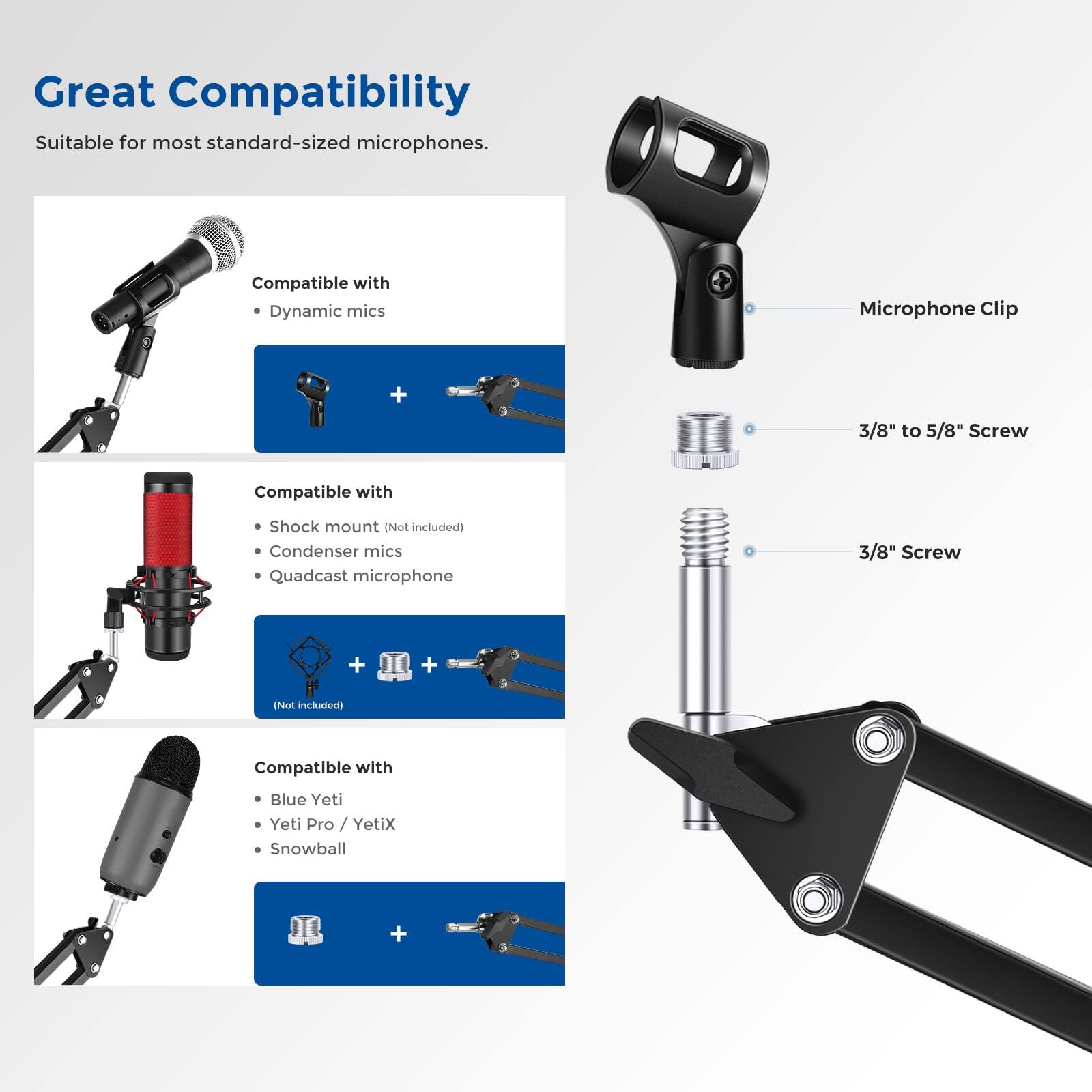 Great Compatibility  
Suitable for most standard-sized microphones.

Compatible with  
- Dynamic mics  
- Condenser mics  
- Quadcast microphone  

Compatible with  
- Shock mount (Not included)  

Compatible with  
- Blue Yeti  
- Yeti Pro / YetiX  
- Snowball  

Microphone Clip + 3/8" to 5/8" Screw  
3/8" Screw