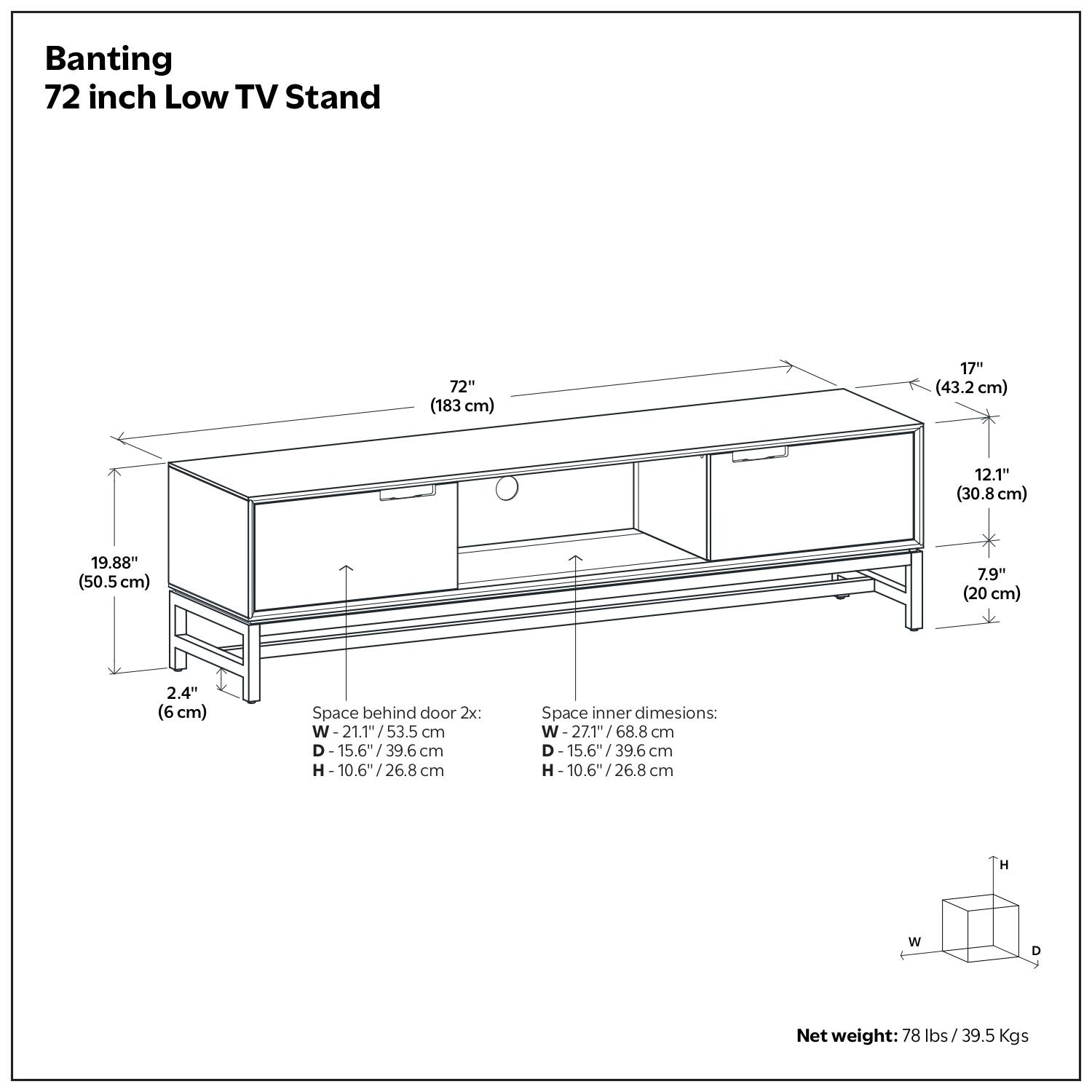 Banting 72 inch Low TV Stand
72" (183 cm)
17" (43.2 cm)
12.1" (30.8 cm)
19.88" (50.5 cm)
7.9" (20 cm)
2.4" (6.6 cm)
Space behind door:
W-21.1/53.5 W 21.1" 53.5 cm
D -15.6"/39.6 cm
H 10.6"/26.8 / cm
Space inner dimensions:
W-27.1/68.8 W 68.8 cm
D-15.6"/39.6 39.6 cm
H 10.6"/26.8 / 26.8 cm
H
W
D
Net weight: 78 lbs/ 39.5 Kgs