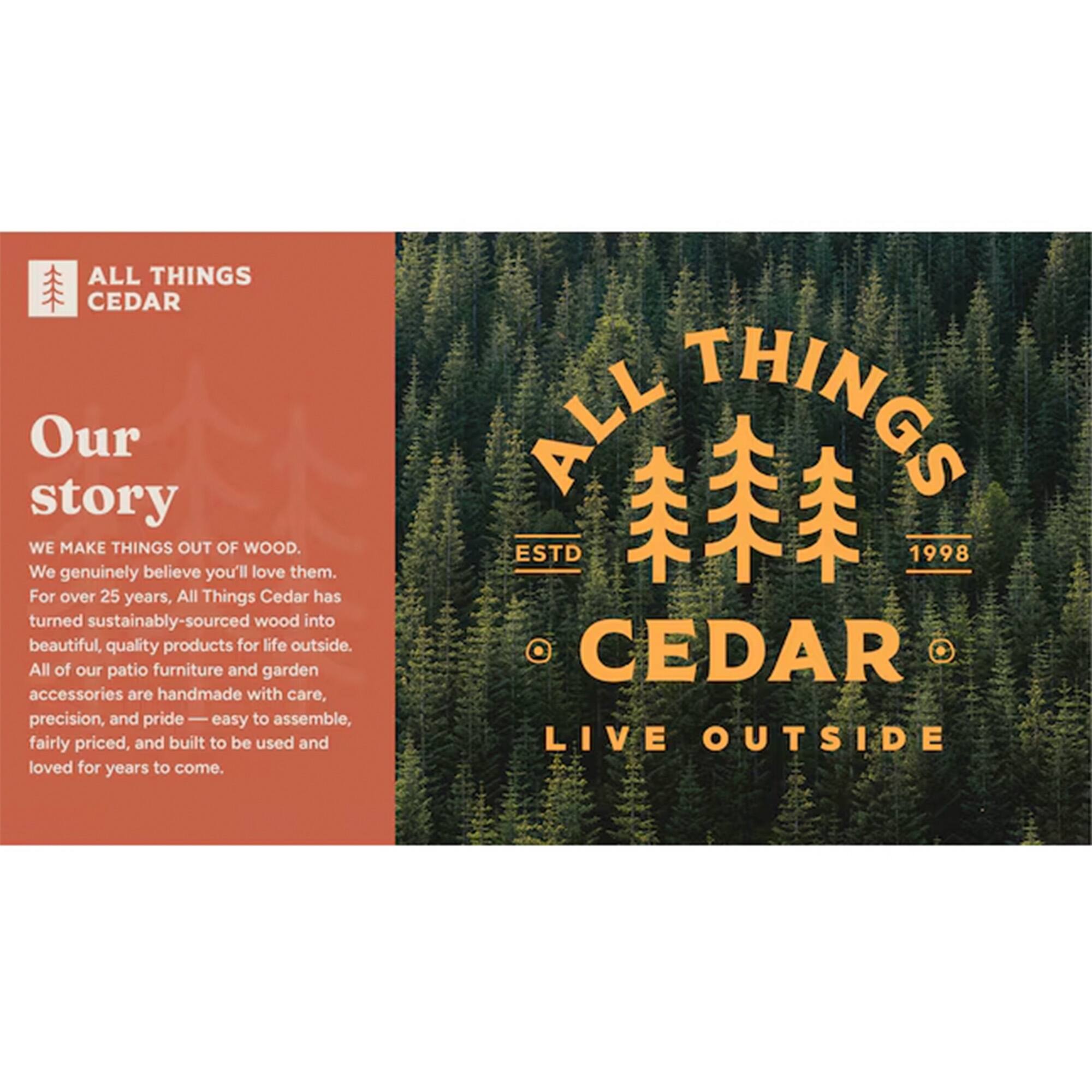 **ALL THINGS CEDAR**

**Our story**

**WE MAKE THINGS OUT OF WOOD.**

We genuinely believe you'll love them. For over 25 years, All Things Cedar has turned sustainably-sourced wood into beautiful, quality products for life outside. All of our patio furniture and garden accessories are handmade with care, precision, and pride — easy to assemble, fairly priced, and built to be used and loved for years to come.

**ALL THINGS CEDAR**

**ESTD 1998**

**LIVE OUTSIDE**