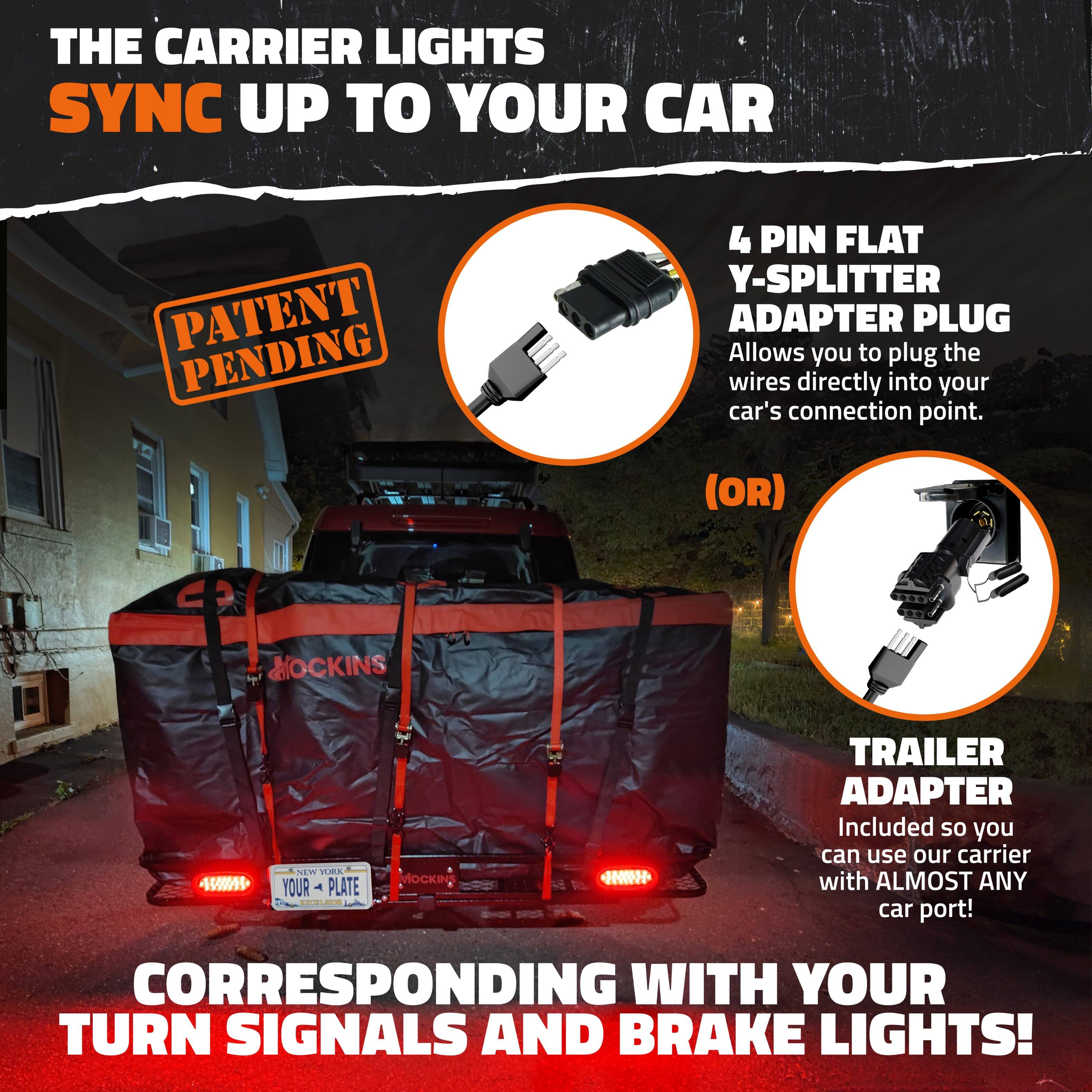 THE CARRIER LIGHTS SYNC UP TO YOUR CAR

PATENT PENDING

4 PIN FLAT Y-SPLITTER ADAPTER PLUG
Allows you to plug the wires directly into your car's connection point.

(OR)

TRAILER ADAPTER
Included so you can use our carrier with ALMOST ANY car port!

CORRESPONDING WITH YOUR TURN SIGNALS AND BRAKE LIGHTS!