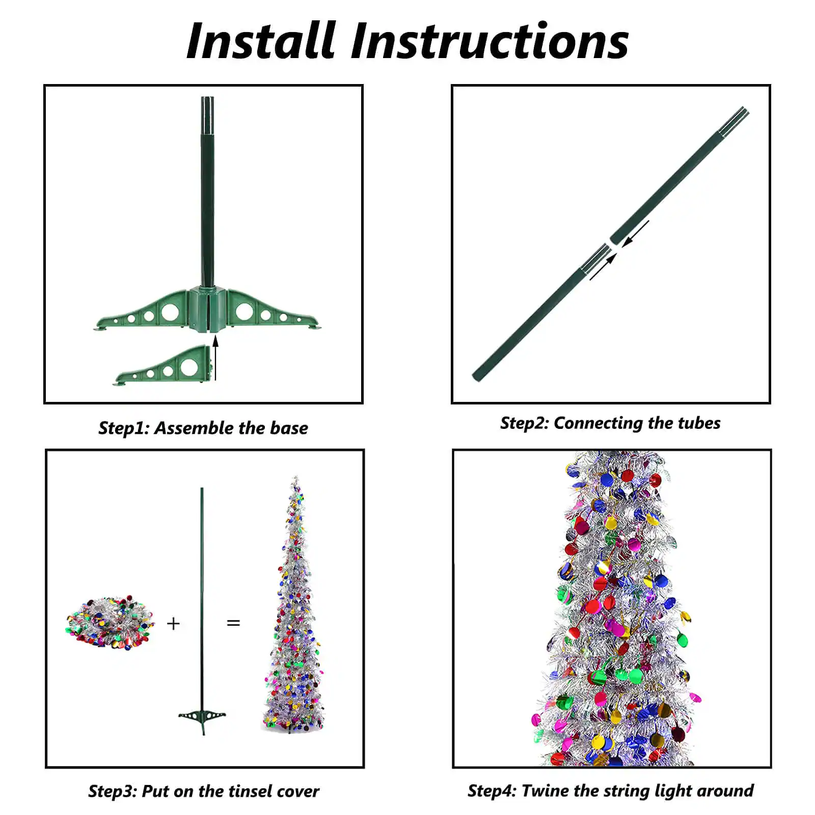 Install Instructions

Step 1: Assemble the base

Step 2: Connecting the tubes

Step 3: Put on the tinsel cover

Step 4: Twine the string light around