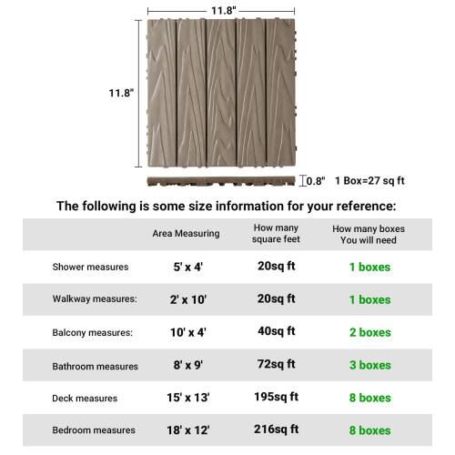 11.8"  
11.8"  
0.8"  
1 Box = 27 sq ft  

The following is some size information for your reference:  

Area Measuring | How many square feet | How many boxes You will need  
--- | --- | ---  
Shower measures | 5' X 4' | 20sq ft | 1 boxes  
Walkway measures: | 2' X 10' | 20sq ft | 1 boxes  
Balcony measures: | 10' X 4' | 40sq ft | 2 boxes  
Bathroom measures | 8' X 9' | 72sq ft | 3 boxes  
Deck measures | 15' X 13' | 195sq ft | 8 boxes  
Bedroom measures | 18' X 12' | 216sq ft | 8 boxes
