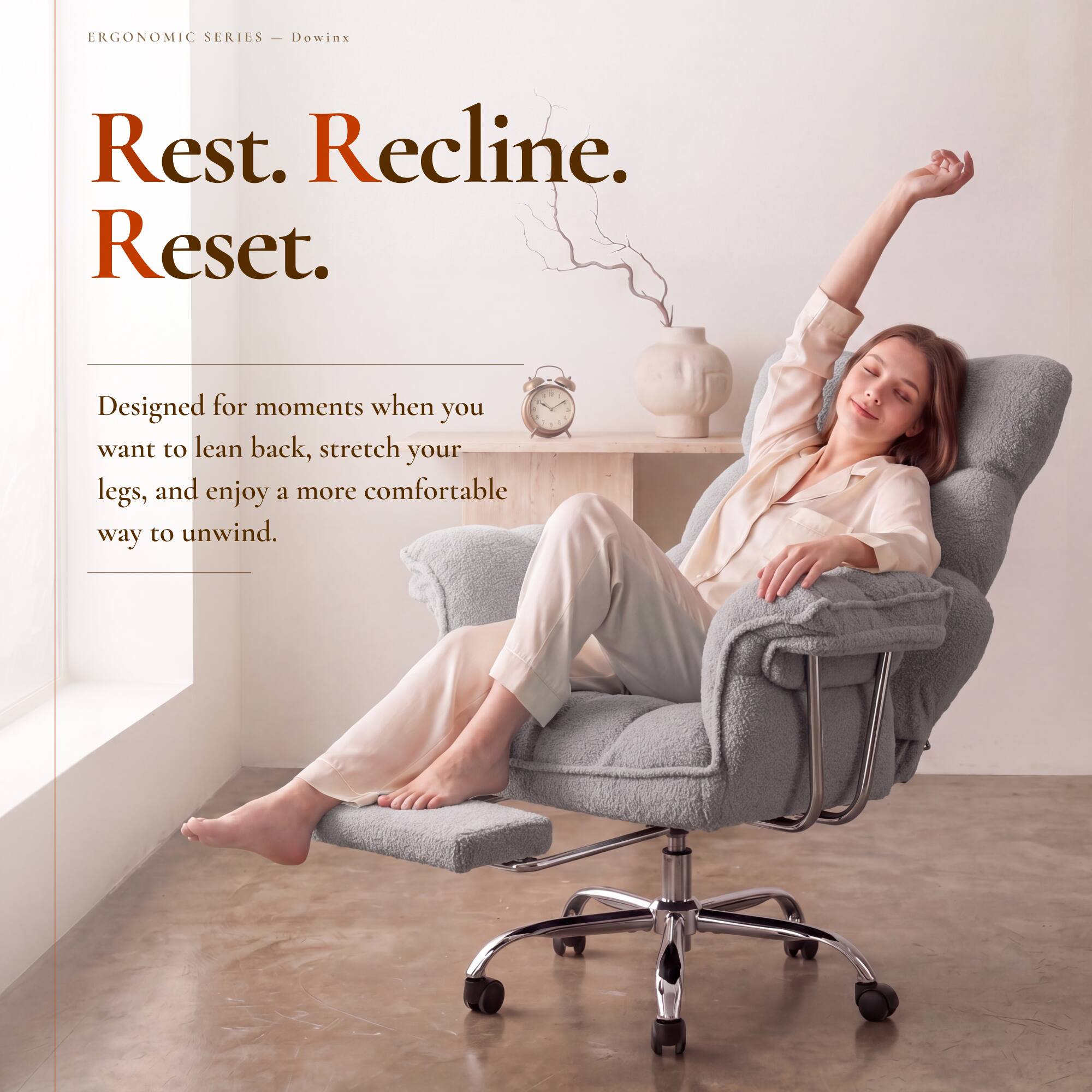 ERGONOMIC SERIES - Dowinx

Rest. Recline. Reset.

Designed for moments when you want to lean back, stretch your legs, and enjoy a more comfortable way to unwind.
