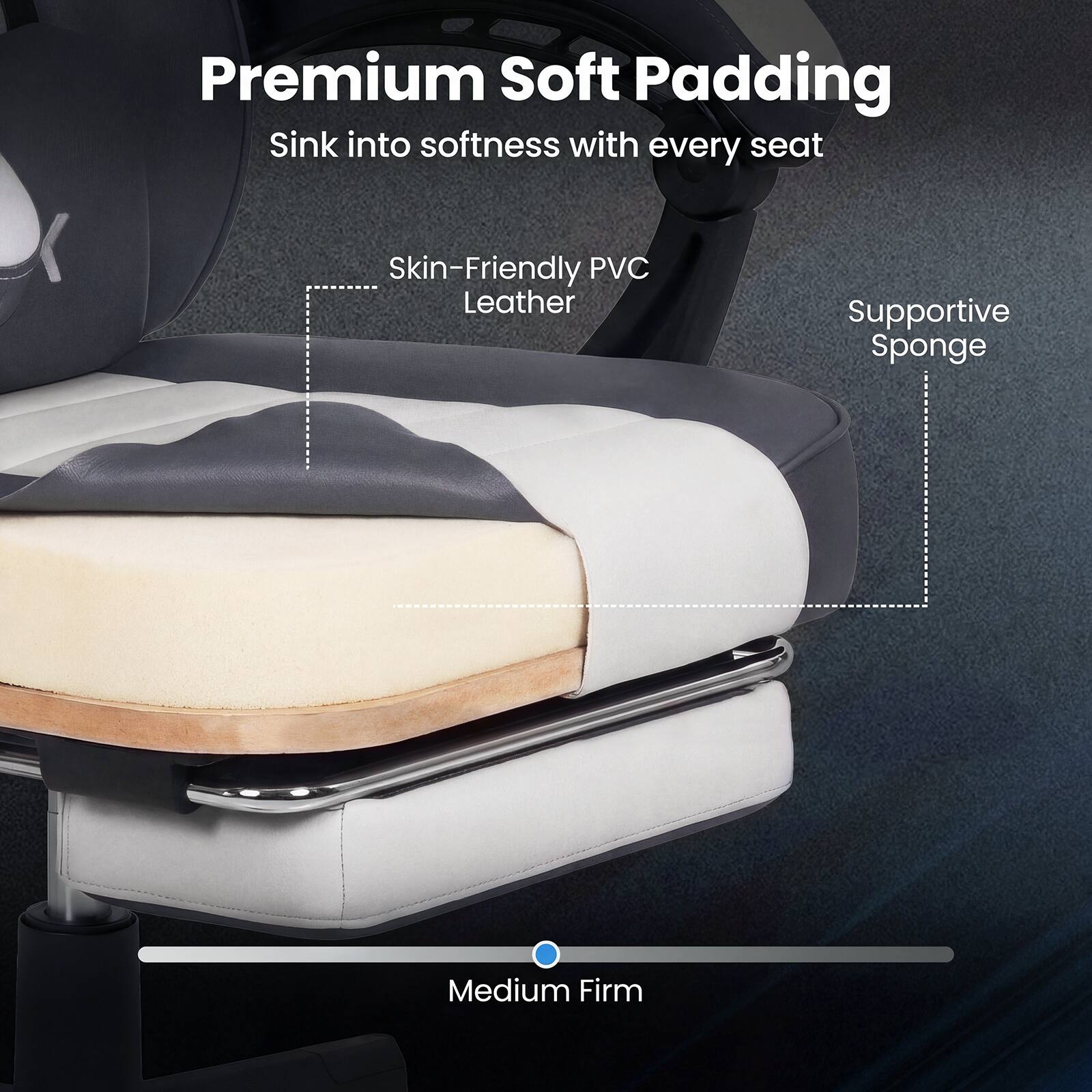Premium Soft Padding  
Sink into softness with every seat  
Skin-Friendly PVC Leather  
Supportive Sponge  
Medium Firm