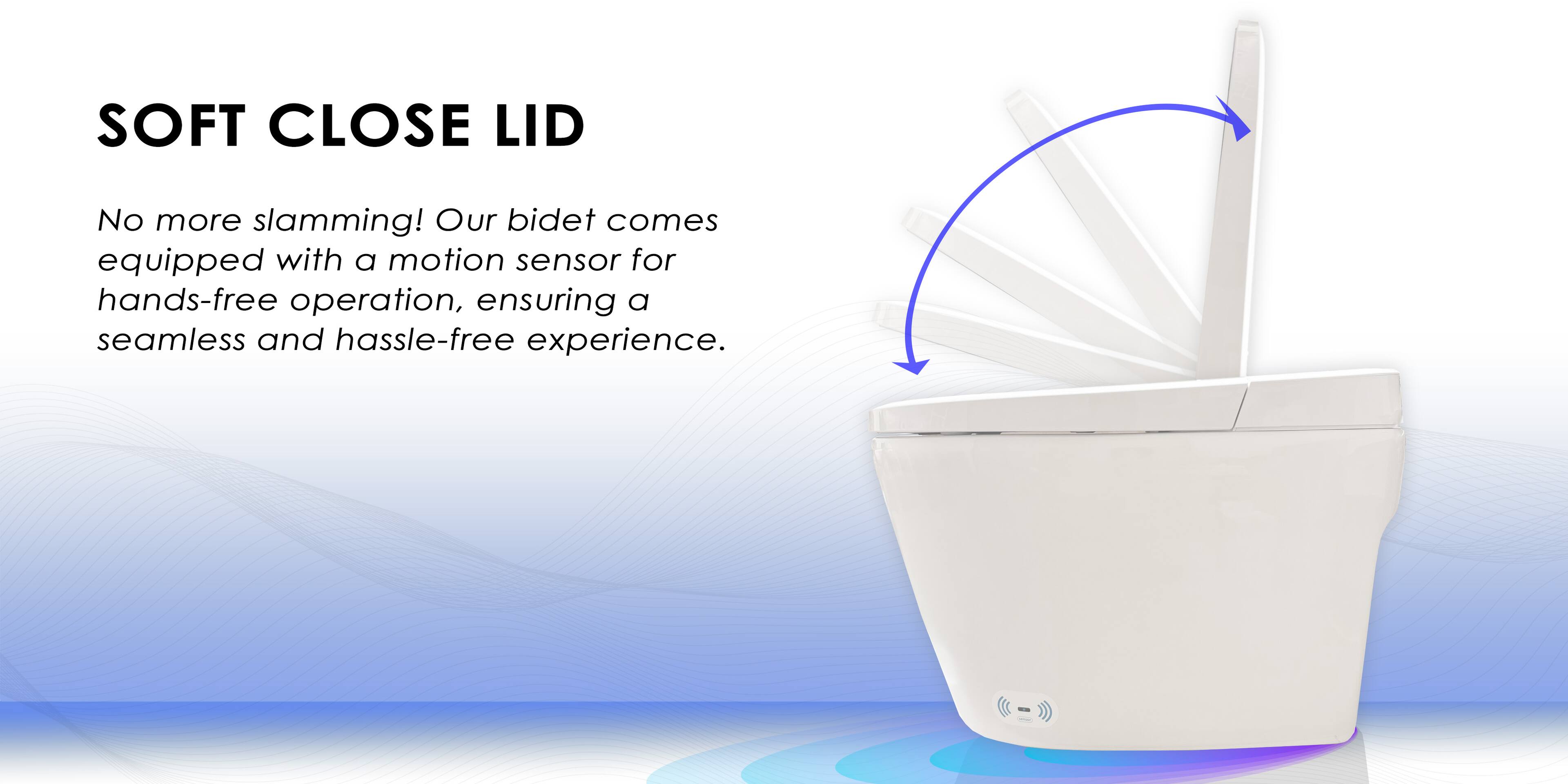 SOFT CLOSE LID

No more slamming! Our bidet comes equipped with a motion sensor for hands-free operation, ensuring a seamless and hassle-free experience.