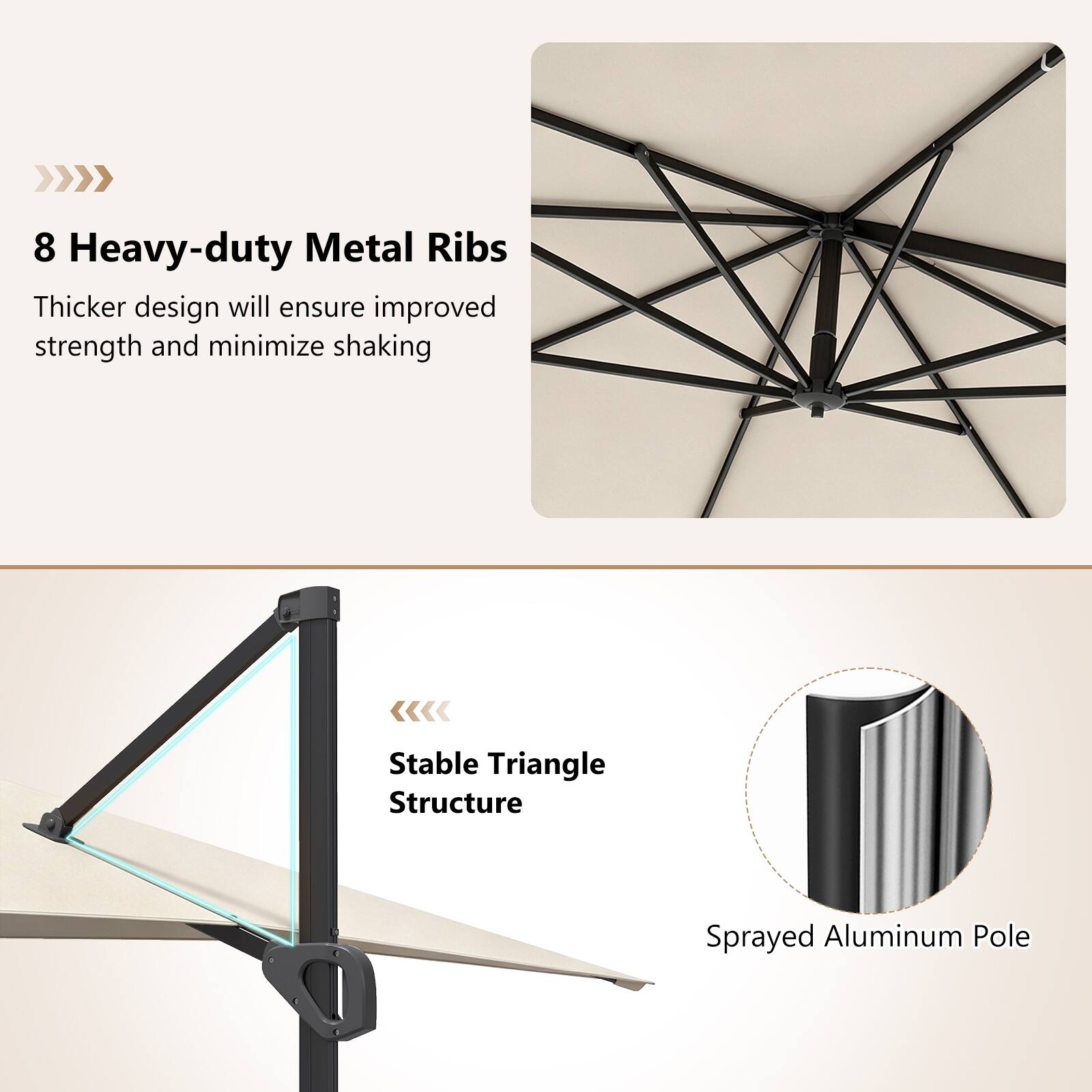 8 Heavy-duty Metal Ribs  
Thicker design will ensure improved strength and minimize shaking  

Stable Triangle Structure  
Sprayed Aluminum Pole
