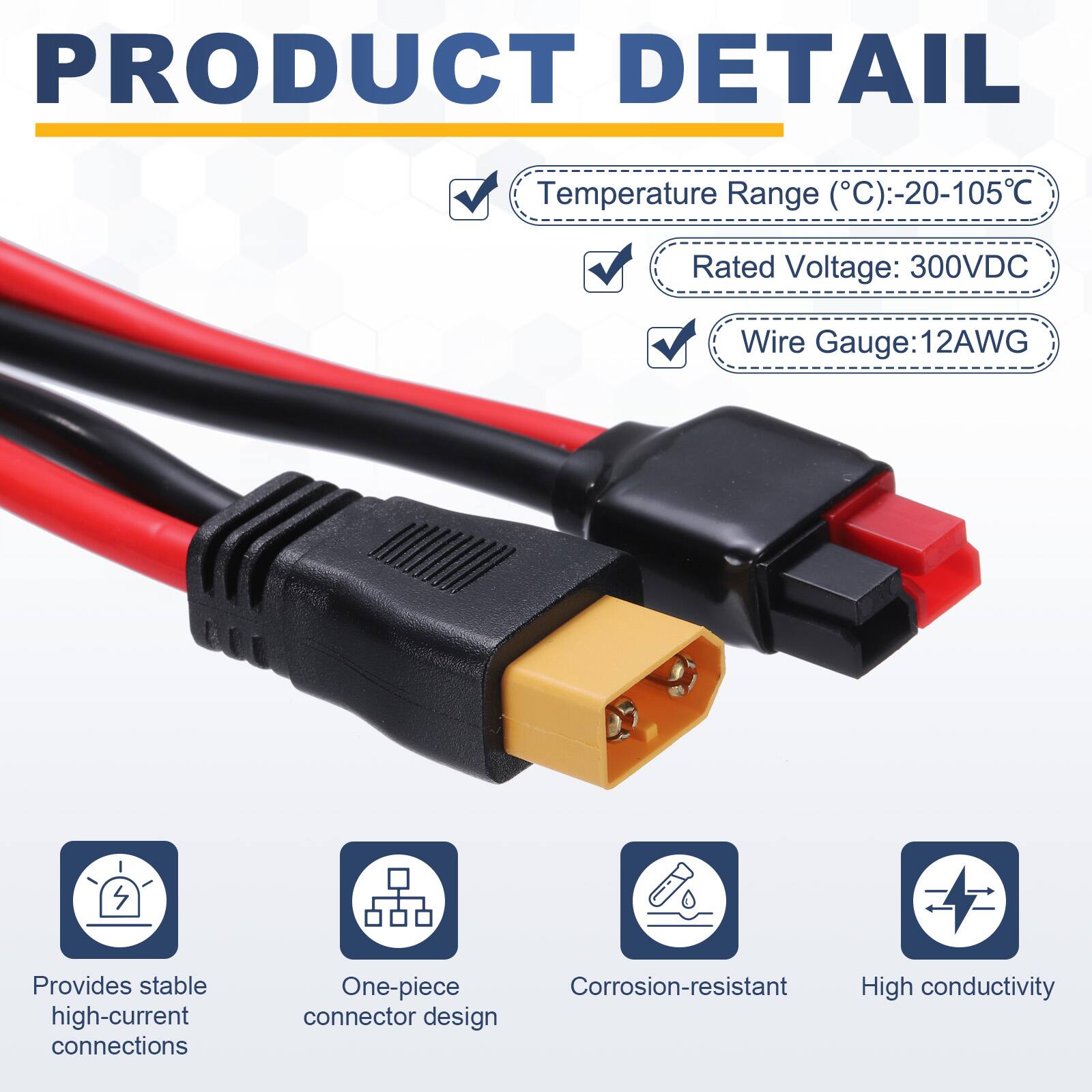 PRODUCT DETAIL

- Temperature Range (°C): -20-105°C
- Rated Voltage: 300VDC
- Wire Gauge: 12AWG

- Provides stable high-current connections
- One-piece Corrosion-resistant High conductivity connector design