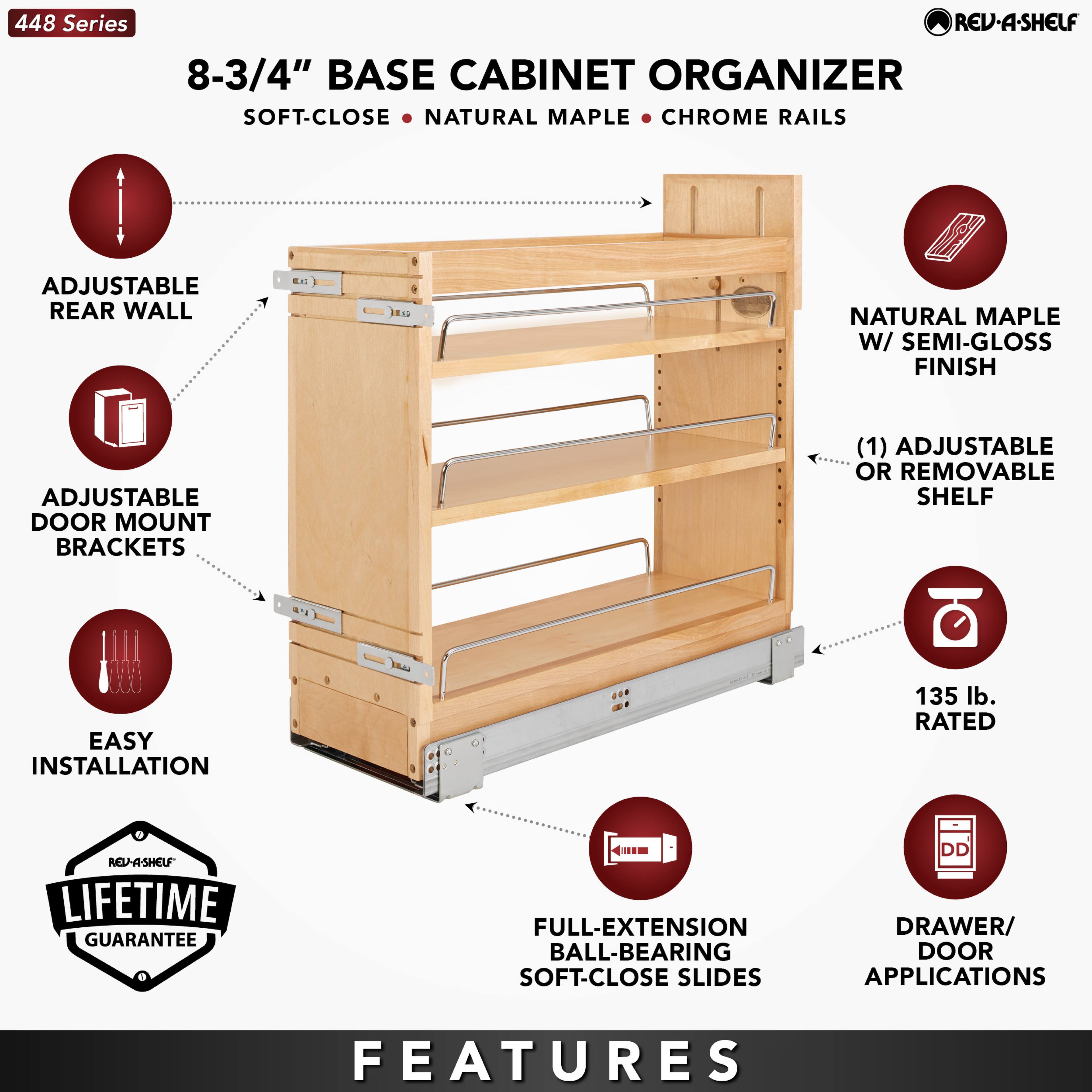 448 Series

8-3/4" BASE CABINET ORGANIZER  
SOFT-CLOSE • NATURAL MAPLE • CHROME RAILS

- ADJUSTABLE REAR WALL
- ADJUSTABLE DOOR MOUNT BRACKETS
- EASY INSTALLATION
- NATURAL MAPLE W/ SEMI-GLOSS FINISH
- (1) ADJUSTABLE OR REMOVABLE SHELF
- 135 lb. RATED
- FULL-EXTENSION BALL-BEARING SOFT-CLOSE SLIDES
- DRAWER/ DOOR APPLICATIONS

LIFETIME GUARANTEE

FEATURES