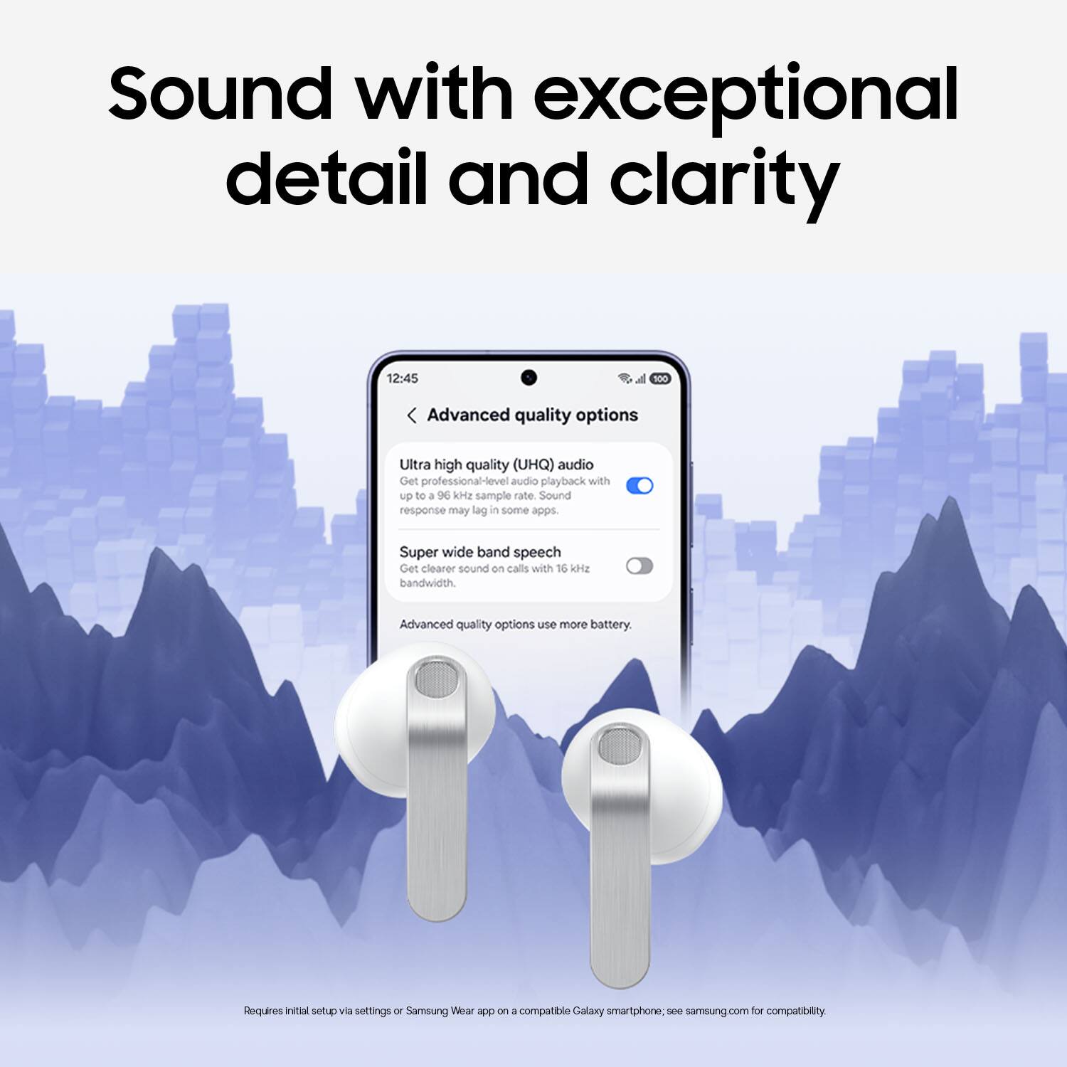 Sound with exceptional detail and clarity

12:45

Advanced quality options

Ultra high quality (UHQ) audio
Get professional-level audio playback with up to a 96 kHz sample rate. Sound response may lag in some apps.

Super wide band speech
Get clearer sound on calls with 16 kHz bandwidth.

Advanced quality options use more battery.

Requires initial setup via settings or Samsung Wear app on a compatible Galaxy smartphone. See samsung.com for compatibility.