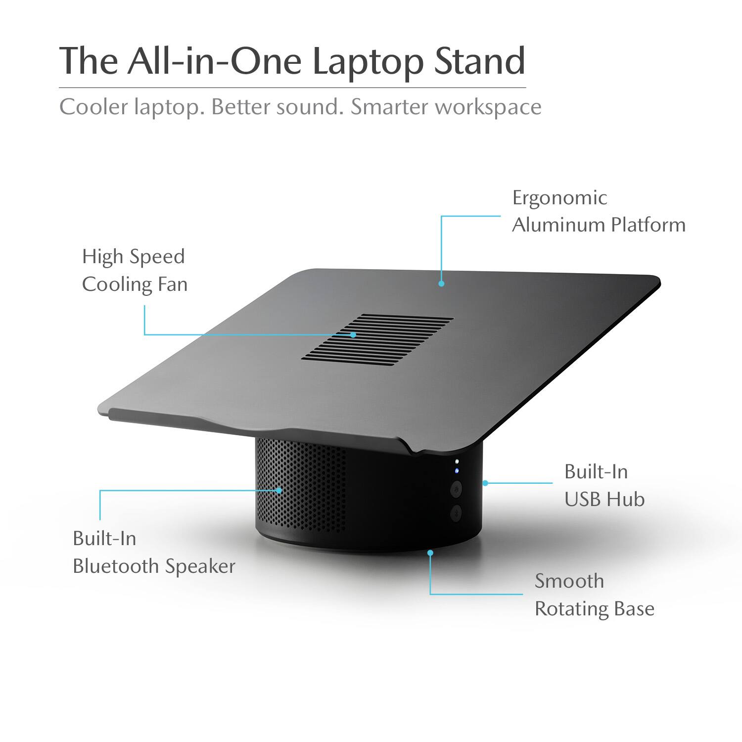 The All-in-One Laptop Stand Cooler laptop. Better sound. Smarter workspace. High Speed Cooling Fan. Ergonomic Aluminum Platform. Built-In USB Hub. Built-In Bluetooth Speaker. Smooth Rotating Base.