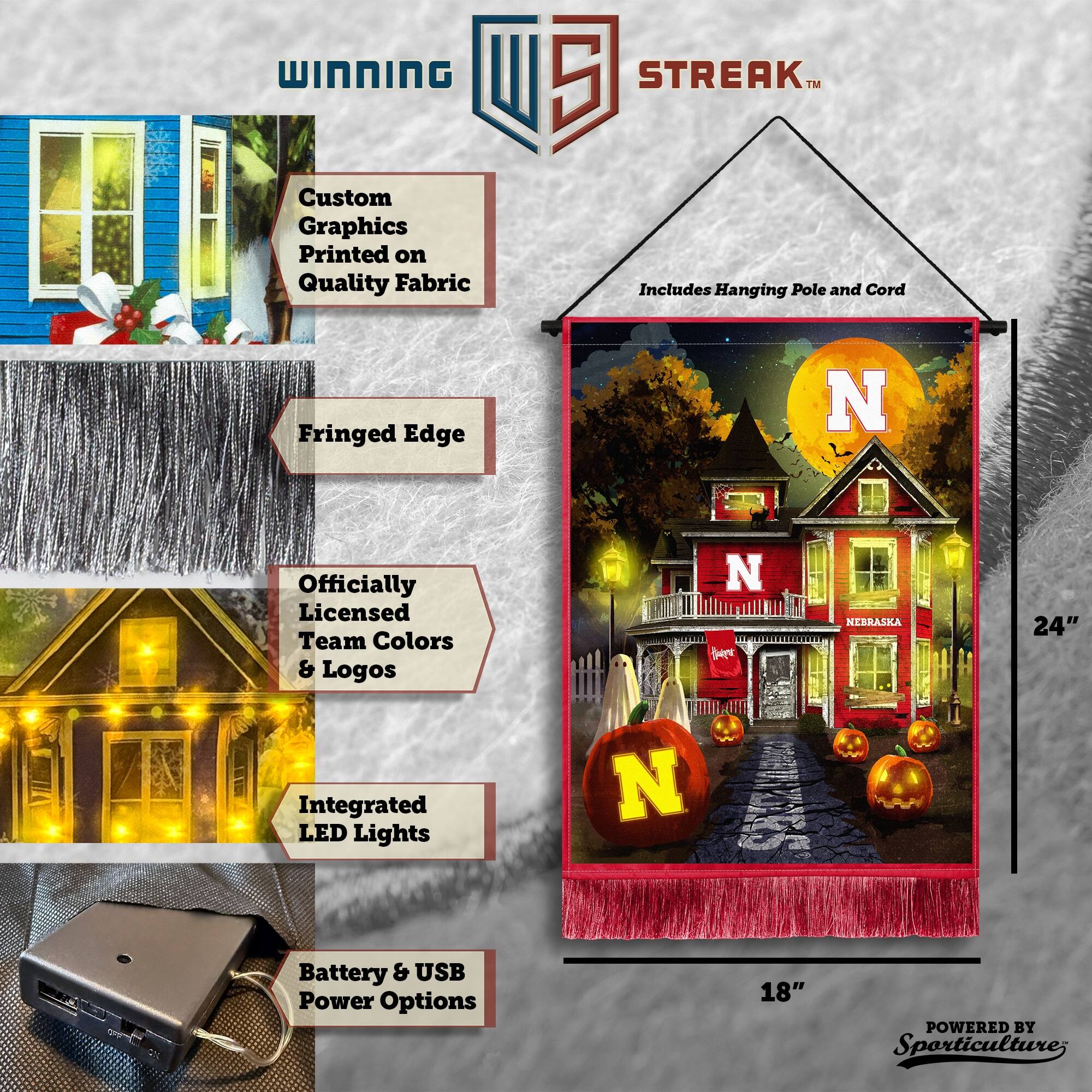WINNING Custom Graphics Printed on Quality Fabric  
5 STREAK™ Includes Hanging Pole and Cord  
Fringed Edge  
Officially Licensed Team Colors & Logos  
NEBRASKA  
24" Integrated LED Lights  
Battery & USB Power Options  
18"  
POWERED BY Sporticulture