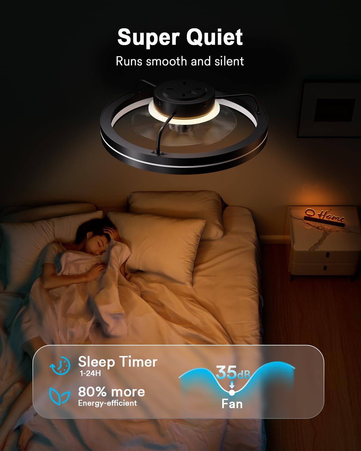 Super Quiet  
Runs smooth and silent  

Home Sleep Timer  
1-24H  

80% more Energy-efficient  

35dB Fan