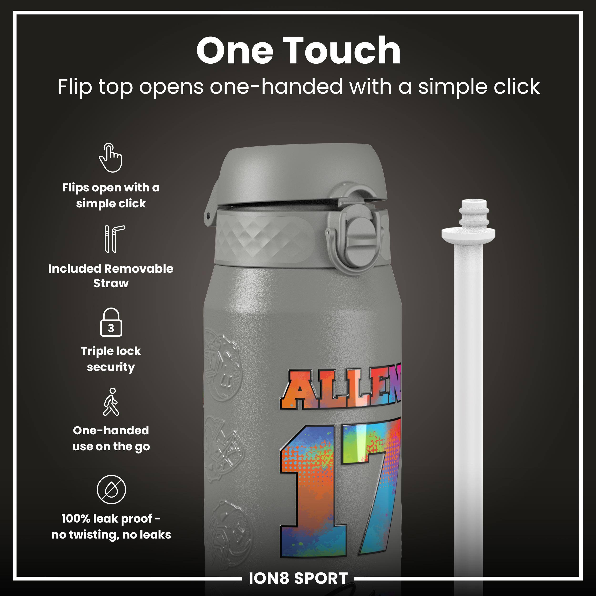 One Touch

Flip top opens one-handed with a simple click

- Flips open with a simple click
- Included Removable Straw
- Triple lock security
- One-handed use on the go
- 100% leak proof - no twisting, no leaks

ALLEN 17

ION8 SPORT