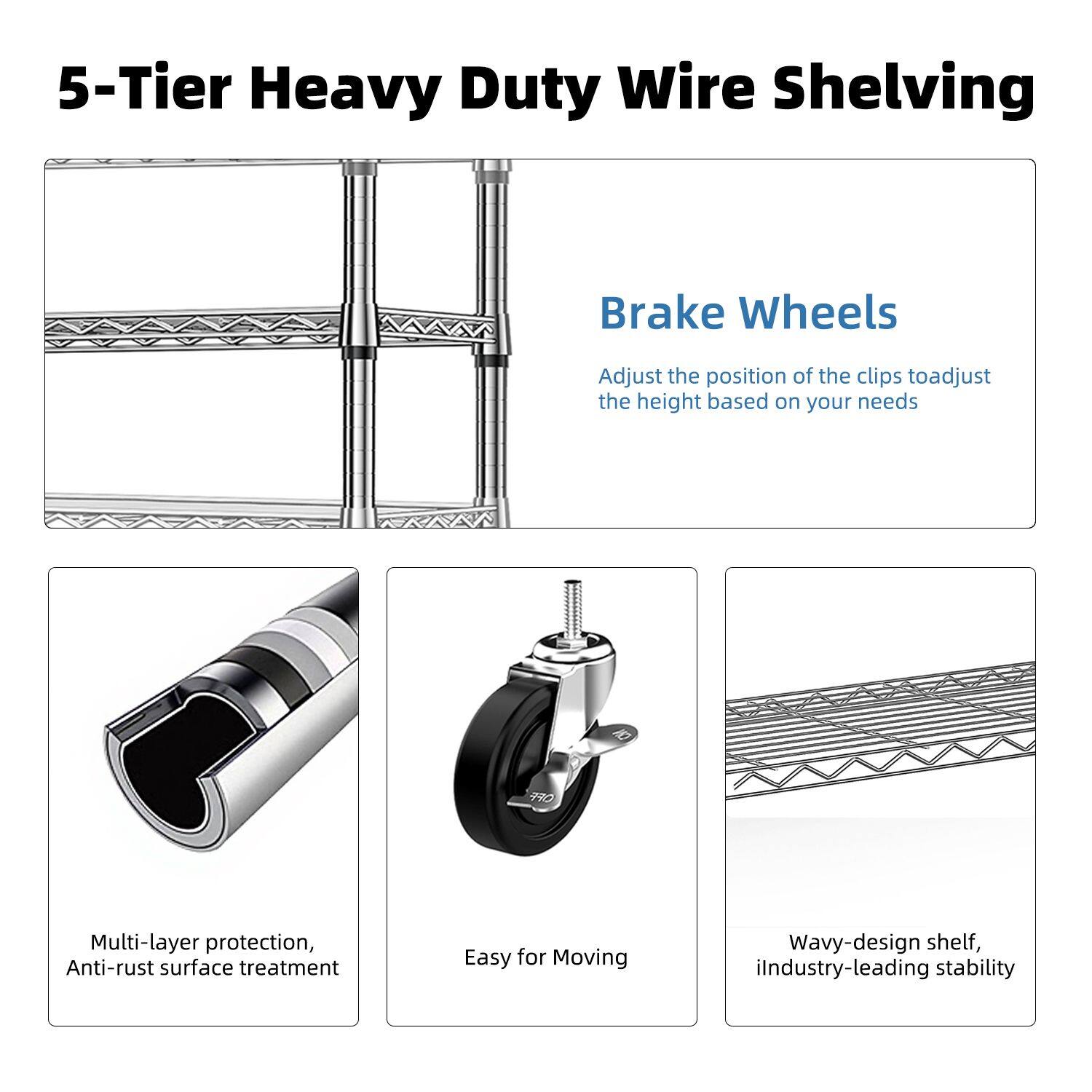 5-Tier Heavy Duty Wire Shelving

Brake Wheels
Adjust the position of the clips to adjust the height based on your needs

Multi-layer protection, Anti-rust surface treatment

Easy for Moving

Wavy-design shelf, industry-leading stability